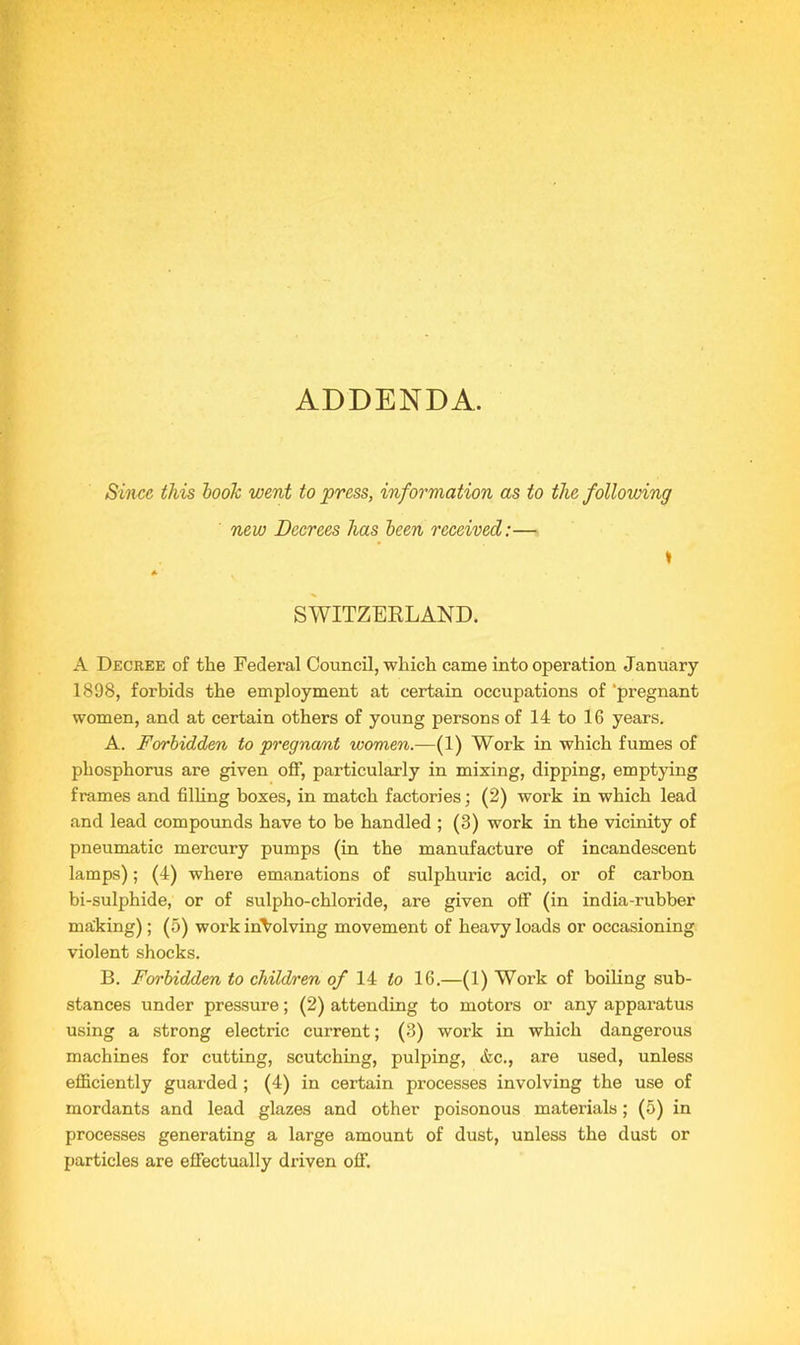 ADDENDA. Since this boolc went to press, information as to the following new Decrees has been received:— SWITZERLAND. A Decree of the Federal Council, which came into operation January 1898, forbids the employment at certain occupations of ‘pregnant women, and at certain others of young persons of 14 to 16 years. A. Forbidden to pregnamt women.—(1) Work in which fumes of phosphorus are given off, particularly in mixing, dipping, emptying frames and filling boxes, in match factories; (2) work in which lead and lead compounds have to be handled ; (8) work in the vicinity of pneumatic mercury pumps (in the manufacture of incandescent lamps); (4) where emanations of sulphuric acid, or of carbon bi-sulphide, or of sulpho-chloride, are given off (in india-rubber making); (5) work involving movement of heavy loads or occasioning violent shocks. B. Forbidden to children of 14 to 16.—(1) Work of boiling sub- stances under pressure; (2) attending to motors or any apparatus using a strong electric current; (3) work in which dangerous machines for cutting, scutching, pulping, &c., are used, unless efficiently guarded ; (4) in certain processes involving the use of mordants and lead glazes and other poisonous materials; (5) in processes generating a large amount of dust, unless the dust or particles are effectually driven off.