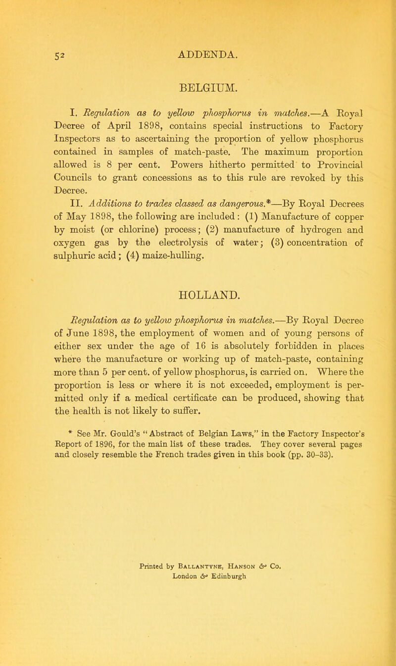 BELGIUM. I. Regulation as to yellow phosphorus in matches.—A Royal Decree of April 1898, contains special instructions to Factory Inspectors as to ascertaining the proportion of yellow phosphorus contained in samples of match-paste. The maximum proportion allowed is 8 per cent. Powers hitherto permitted to Provincial Councils to grant concessions as to this rule are revoked by this Decree. II. Additions to trades classed as dangerous *—By Royal Decrees of May 1898, the following are included : (1) Manufacture of copper by moist (or chlorine) process; (2) manufacture of hydrogen and oxygen gas by the electrolysis of water; (3) concentration of sulphuric acid; (4) maize-hulling. HOLLAND. Regulation as to yellow phosphorus in matches.—By Royal Decree of June 1898, the employment of women and of young persons of either sex under the age of 16 is absolutely forbidden in places where the manufacture or working up of match-paste, containing more than 5 per cent, of yellow phosphorus, is carried on. Where the proportion is less or where it is not exceeded, employment is per- mitted only if a medical certificate can be produced, showing that the health is not likely to suffer. * See Mr. Gould’s “ Abstract of Belgian Laws,” in the Factory Inspector’s Report of 1896, for the main list of these trades. They cover several pages and closely resemble the French trades given in this book (pp. 30-33). Printed by Ballantyne, Hanson &• Co. London Edinburgh