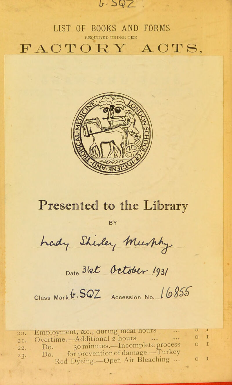 LIST OF BOOKS AND FORMS REQUIRED UNDER THE FACTORY ACTS, Presented to the Library BY Date CrtXHH^ 1<)H Class Mark f.soz Accession No. IM& 20. Employment, &c., during meal nours 21. Overtime.—Additional 2 hours 22. Do. 30 minutes.—Incomplete process ->3 Do. for prevention of damage.—Turkey Red Dyeing.—Open Air Bleaching ...