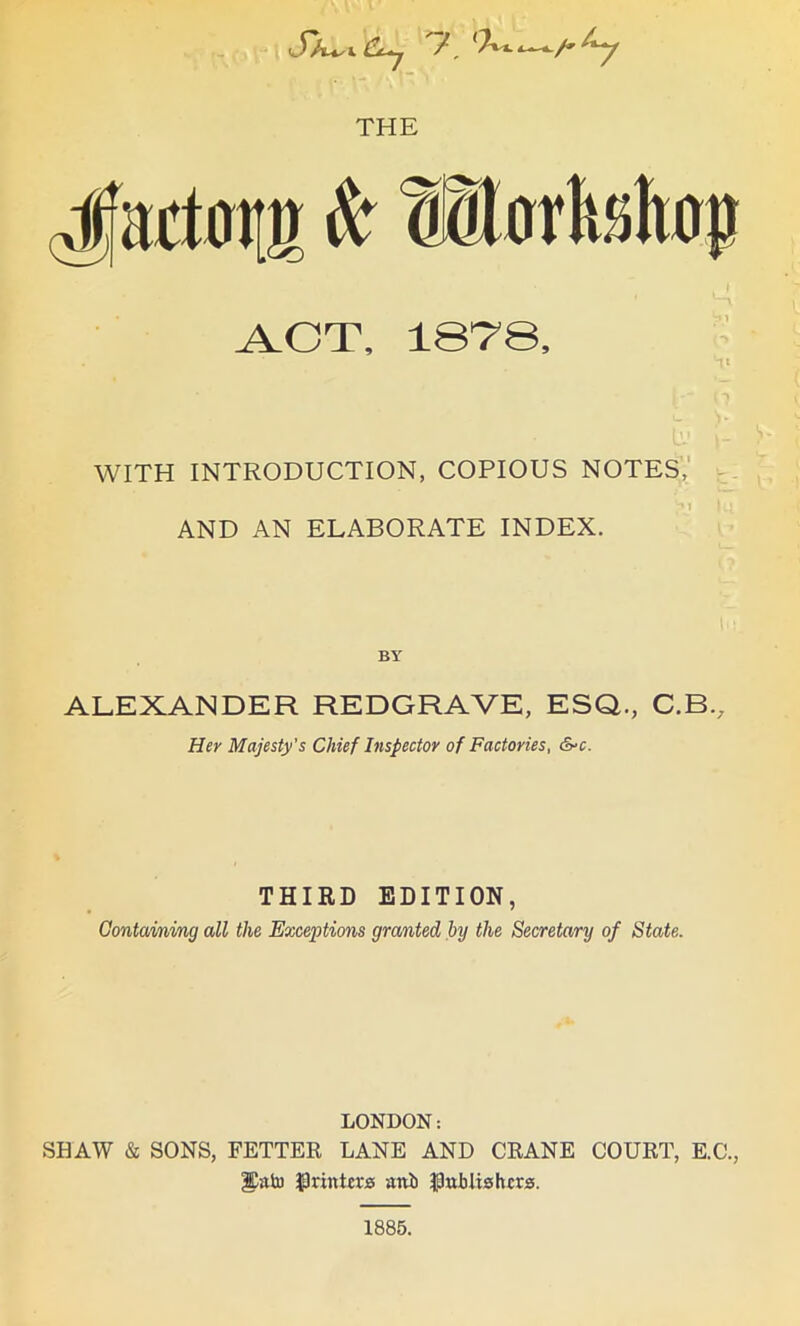 THE Jactorn it* wlorh.shop ACT, lBT'S, WITH INTRODUCTION, COPIOUS NOTES, AND AN ELABORATE INDEX. BY ALEXANDER REDGRAVE, ESQ., C.B., Her Majesty’s Chief Inspector of Factories, &-c. THIRD EDITION, Containing all the Exceptions granted by the Secretary of State. LONDON: SHAW & SONS, FETTER LANE AND CRANE COURT, E.C., printers aitii publishers. 1885.