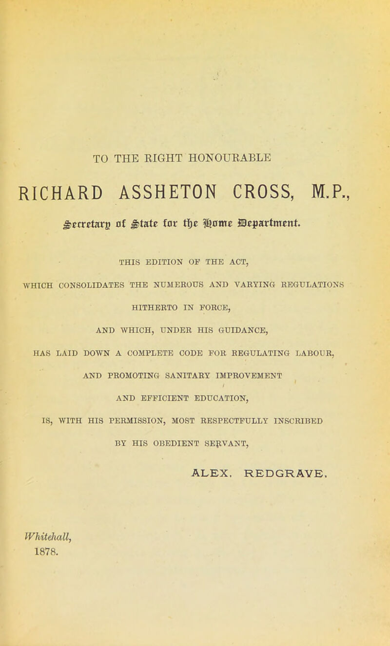 TO THE RIGHT HONOURABLE RICHARD ASSHETON CROSS, M.P., jt'crretarj) nf JHatr far tijc fi?omc department. THIS EDITION OF THE ACT, WHICH CONSOLIDATES THE NUMEROUS AND VARYING REGULATIONS HITHERTO IN FORCE, AND WHICH, UNDER HIS GUIDANCE, HAS LAID DOWN A COMPLETE CODE FOR REGULATING LABOUR, AND PROMOTING SANITARY IMPROVEMENT / AND EFFICIENT EDUCATION, IS, WITH HIS PERMISSION, MOST RESPECTFULLY INSCRIBED BY HIS OBEDIENT SERVANT, ALEX. REDGRAVE. Whitehall, 1878.