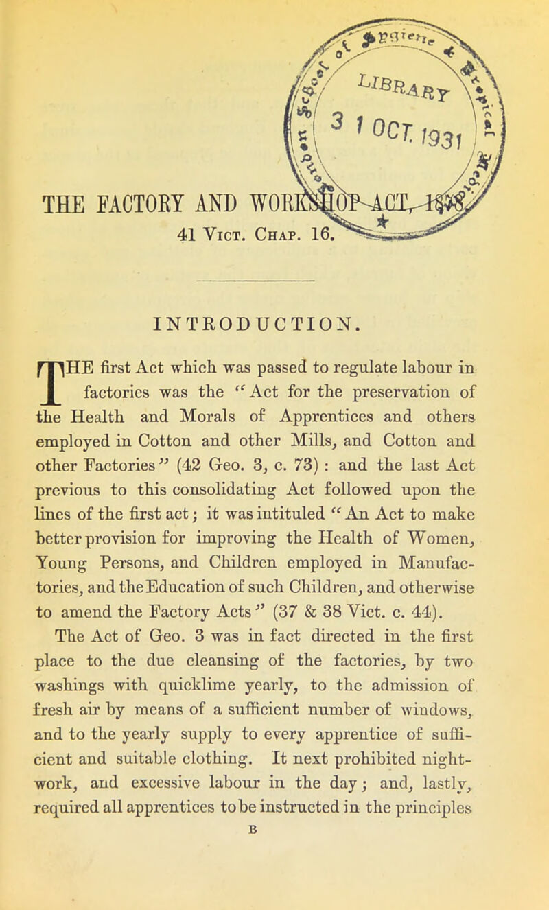 THE FACTORY AND 41 Vict. INTRODUCTION. THE first Act which was passed to regulate labour in factories was the “ Act for the preservation of the Health and Morals of Apprentices and others employed in Cotton and other Mills, and Cotton and other Factories33 (42 Geo. 3, c. 73) : and the last Act previous to this consolidating Act followed upon the lines of the first act; it was intituled “ An Act to make better provision for improving the Health of Women, Young Persons, and Children employed in Manufac- tories, and the Education of such Children, and otherwise to amend the Factory Acts'” (37 & 38 Vict. c. 44). The Act of Geo. 3 was in fact directed in the first place to the due cleansing of the factories, by two washings with quicklime yearly, to the admission of fresh air by means of a sufficient number of windows, and to the yearly supply to every apprentice of suffi- cient and suitable clothing. It next prohibited night- work, and excessive labour in the day; and, lastly, required all apprentices to be instructed in the principles B