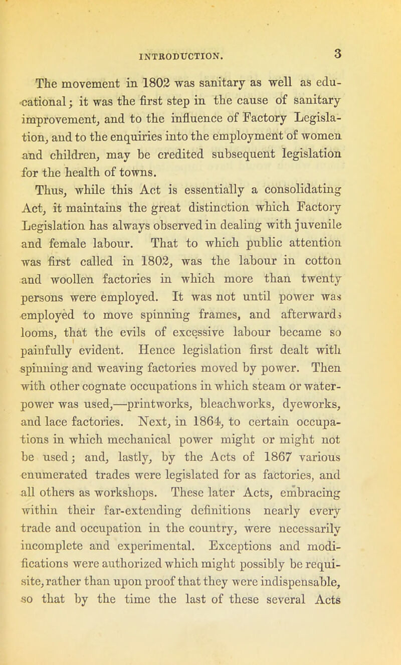 The movement in 1802 was sanitary as well as edu- cational ; it was the first step in the cause of sanitary improvement, and to the influence of Factory Legisla- tion, and to the enquiries into the employment of women and children, may be credited subsequent legislation for the health of towns. Thus, while this Act is essentially a consolidating Act, it maintains the great distinction which Factory Legislation has always observed in dealing with juvenile and female labour. That to which public attention was first called in 1802, was the labour in cotton and woollen factories in which more than twenty persons were employed. It was not until power was employed to move spinning frames, and afterwards looms, that the evils of excessive labour became so i ' _ painfully evident. Hence legislation first dealt with spinning and weaving factories moved by power. Then with other cognate occupations in which steam or water- power was used,—printworks, bleachworks, dyeworks, and lace factories. Next, in 1864, to certain occupa- tions in which mechanical power might or might not he used; and, lastly, by the Acts of 1867 various enumerated trades were legislated for as factories, and all others as workshops. These later Acts, embracing within their far-extending definitions nearly every trade and occupation in the country, were necessarily incomplete and experimental. Exceptions and modi- fications were authorized which might possibly be requi- site, rather than upon proof that they were indispensable, so that by the time the last of these several Acts