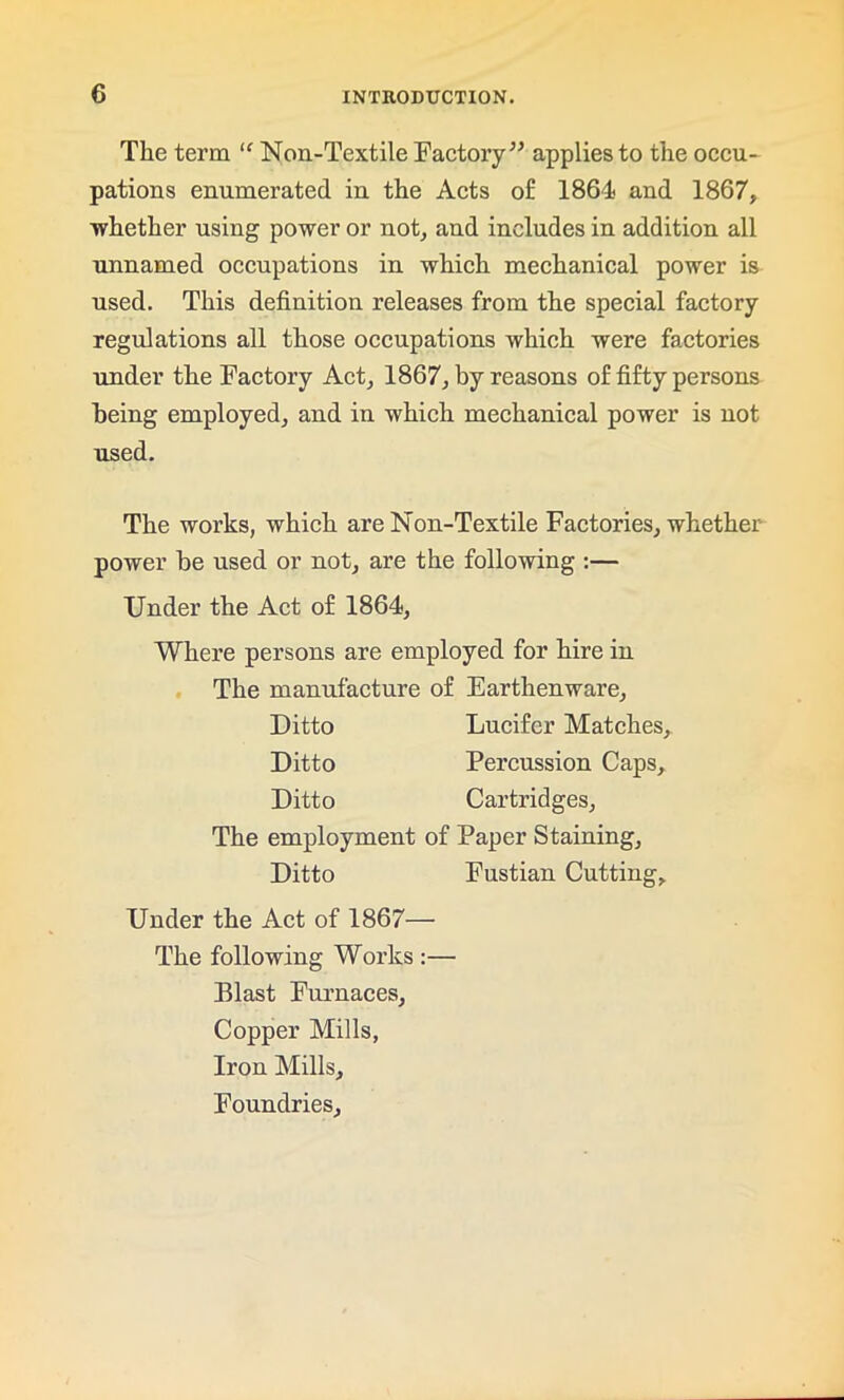 The term “ Non-Textile Factory” applies to the occu- pations enumerated in the Acts of 1864 and 1867, whether using power or not, and includes in addition all unnamed occupations in which mechanical power is used. This definition releases from the special factory regulations all those occupations which were factories under the Factory Act, 1867, by reasons of fifty persons being employed, and in which mechanical power is not used. The works, which are Non-Textile Factories, whether power be used or not, are the following :— Under the Act of 1864, Where persons are employed for hire in The manufacture of Earthenware, Ditto Lucifer Matches, Ditto Percussion Caps, Ditto Cartridges, The employment of Paper Staining, Ditto Fustian Cutting, Under the Act of 1867— The following Works :— Blast Furnaces, Copper Mills, Iron Mills, Foundries,