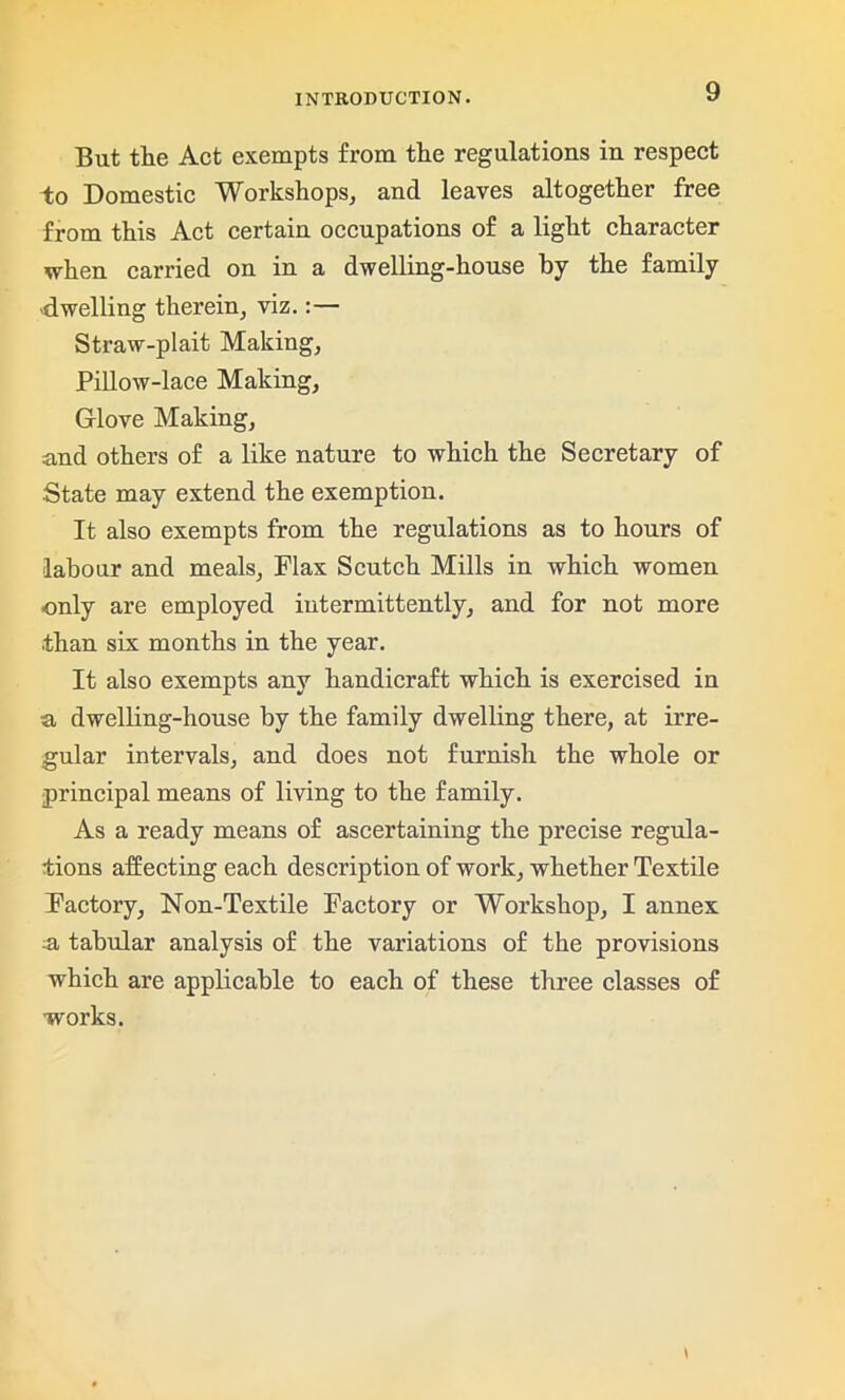 But the Act exempts from the regulations in respect to Domestic Workshops, and leaves altogether free from this Act certain occupations of a light character when carried on in a dwelling-house by the family ■dwelling therein, viz.:— Straw-plait Making, Pillow-lace Making, Glove Making, and others of a like nature to which the Secretary of State may extend the exemption. It also exempts from the regulations as to hours of labour and meals, Flax Scutch Mills in which women only are employed intermittently, and for not more than six months in the year. It also exempts any handicraft which is exercised in a dwelling-house by the family dwelling there, at irre- gular intervals, and does not furnish the whole or principal means of living to the family. As a ready means of ascertaining the precise regula- tions affecting each description of work, whether Textile Factory, Non-Textile Factory or Workshop, I annex a tabular analysis of the variations of the provisions which are applicable to each of these three classes of works.