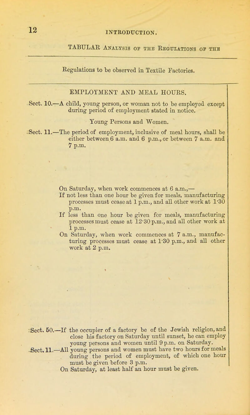 INTRODUCTION. TABULAR Analysis of the Regulations of the Regulations to be observed in Textile Factories. EMPLOYMENT AND MEAL HOURS. Sect. 10.—A child, young person, or woman not to be employed except during period of employment stated in notice. Young Persons and Women. Sect. 11.—The period of employment, inclusive of meal hours, shall be either between 6 a.m. and 6 p.m., or between 7 a.m. and 7 p.m. On Saturday, when work commences at 6 a.m.,— If not less than one hour be given for meals, manufacturing processes must cease at 1 p.m., and all other work at 1'30 p.m. If less than one hour be given for meals, manufacturing processes must cease at 12’30 p.m., and all other work at 1 p.m. On Saturday, when work commences at 7 a.m., manufac- turing processes must cease at 1'30 p.m., and all other work at 2 p.m. Sect. 60.—If the occupier of a factory be of the Jewish religion, and close his factory on Saturday until sunset, he can employ young persons and women until 9 p.m. on Saturday. Sect. 11.—All young persons and women must have two hours for meals during the period of employment, of which one hour must be given before 3 p.m. On Saturday, at least half an hour must be given.