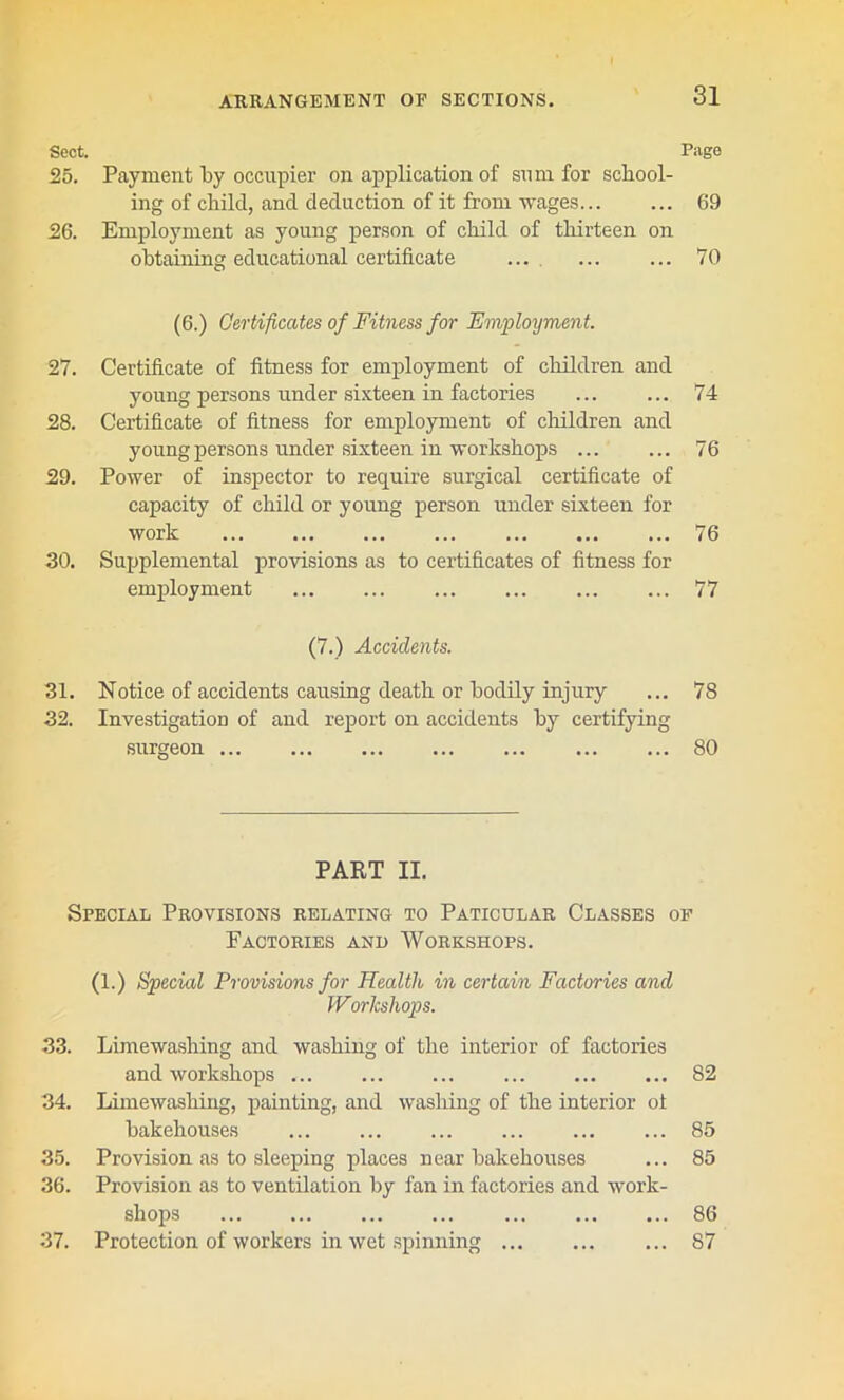 Sect. Page 25. Payment by occupier on application of sum for school- ing of child, and deduction of it from wages... ... 69 26. Employment as young person of child of thirteen on obtaining educational certificate ... ... ... 70 (6.) Certificates of Fitness for Employment. 27. Certificate of fitness for employment of children and young persons under sixteen in factories ... ... 74 28. Certificate of fitness for employment of children and young persons under sixteen in workshops ... ... 76 29. Power of inspector to require surgical certificate of capacity of child or young person under sixteen for work 76 30. Supplemental provisions as to certificates of fitness for employment ... ... ... ... 77 (7.) Accidents. 31. Notice of accidents causing death or bodily injury ... 78 32. Investigation of and report on accidents by certifying surgeon 80 PART II. Special Provisions relating to Paticular Classes of Factories and Workshops. (1.) Special Provisions for Health in certain Factories and Workshops. 33. Limewashing and washing of the interior of factories and workshops ... 82 34. Limewashing, painting, and washing of the interior of bakehouses ... ... 85 35. Provision as to sleeping places near bakehouses ... 85 36. Provision as to ventilation by fan in factories and work- shops ... ... ... 86 37. Protection of workers in wet spinning ... ... ... 87