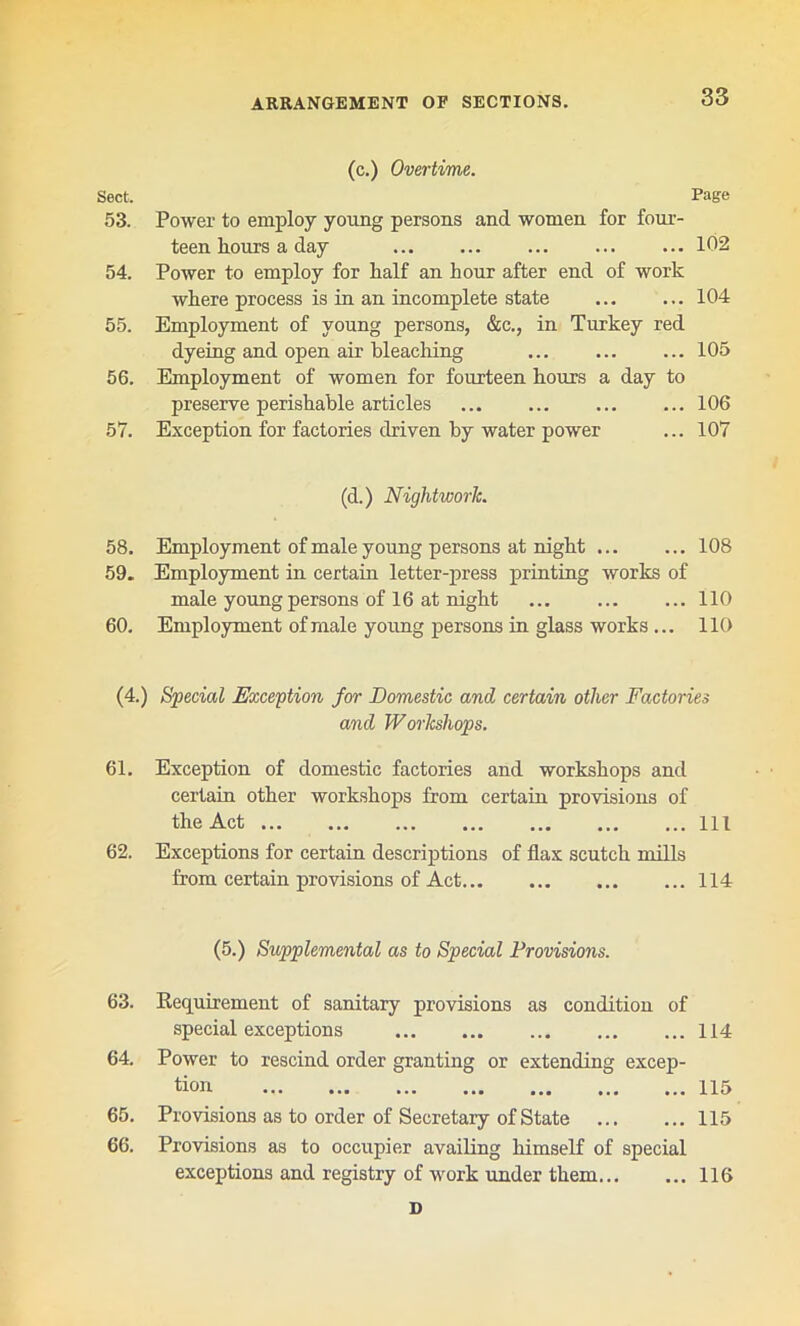 (c.) Overtime. Sect. Page 53. Power to employ young persons and women for four- teen hours a day ... ... 102 54. Power to employ for half an hour after end of work where process is in an incomplete state 104 55. Employment of young persons, &c., in Turkey red dyeing and open air bleaching ... 105 56. Employment of women for fourteen hours a day to preserve perishable articles ... ... ... ... 106 57. Exception for factories driven by water power ... 107 (d.) NiglitworJc. 58. Employment of male young persons at night 108 59. Employment in certain letter-press printing works of male young persons of 16 at night ... ... ... 110 60. Employment of male young persons in glass works ... 110 (4.) Special Exception for Domestic and certain other Factories and Workshops. 61. Exception of domestic factories and workshops and certain other workshops from certain provisions of the Act Ill 62. Exceptions for certain descriptions of flax scutch mills from certain provisions of Act 114 (5.) Supplemental as to Special Provisions. 63. Requirement of sanitary provisions as condition of special exceptions 114 64. Power to rescind order granting or extending excep- tion ... ... ... ... ... ... ... H5 65. Provisions as to order of Secretary of State 115 66. Provisions as to occupier availing himself of special exceptions and registry of work under them... ... 116 D