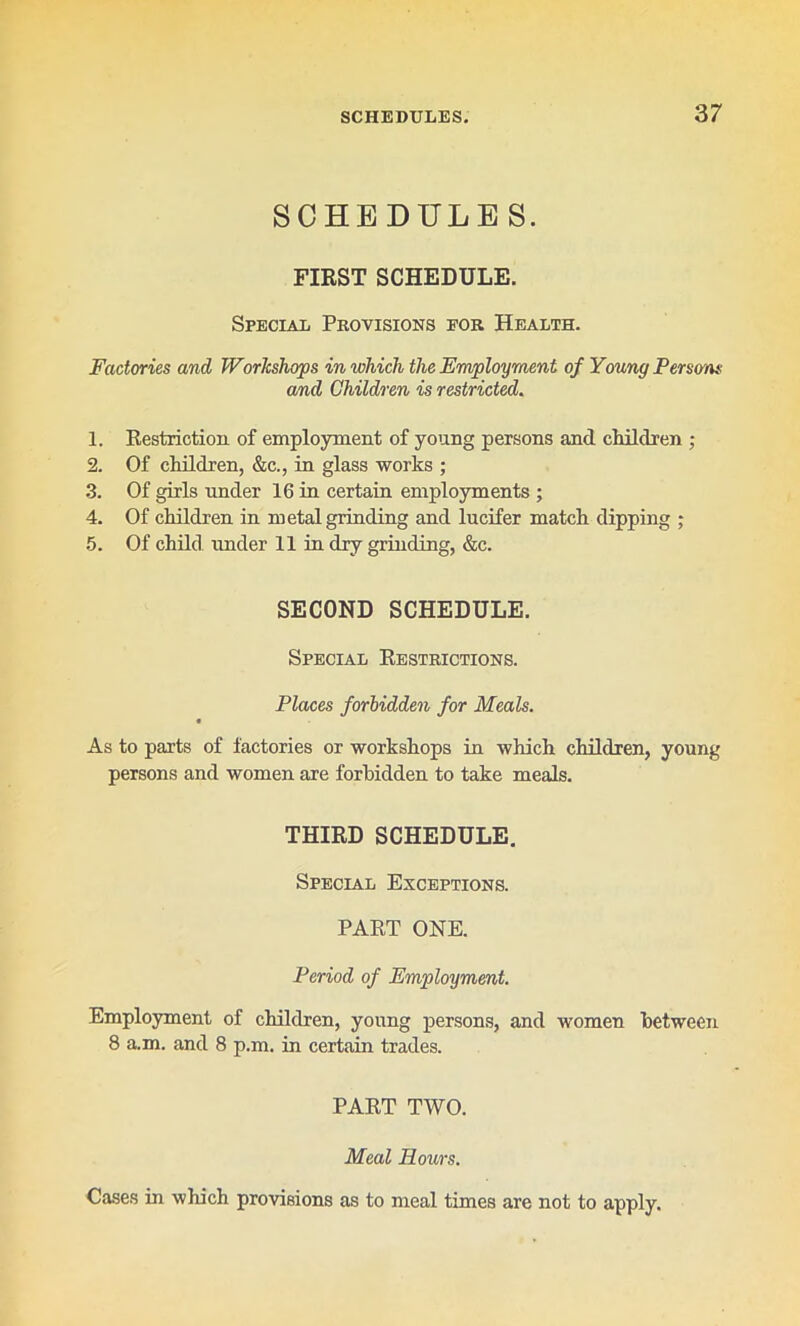 SCHEDULES. FIRST SCHEDULE. Special Provisions for Health. Factories and Workshops in which the Employment of Young Perso'ns and Children is restricted. 1. Restriction of employment of young persons and cldldren ; 2. Of children, &c., in glass works ; 3. Of girls under 16 in certain employments ; 4. Of children in metal grinding and lucifer match dipping ; 5. Of child under 11 in dry grinding, &c. SECOND SCHEDULE. Special Restrictions. Places forbidden for Meals. As to parts of factories or workshops in which children, young persons and women are forbidden to take meals. THIRD SCHEDULE. Special Exceptions. PART ONE. Period of Employment. Employment of children, young persons, and women between 8 a.m. and 8 p.m. in certain trades. PART TWO. Meal Hours. Cases in which provisions as to meal times are not to apply.