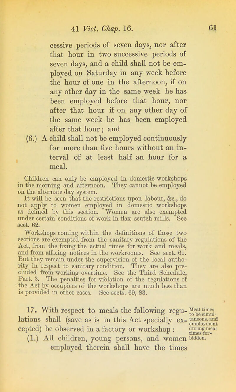 cessive periods of seven days, nor after that hour in two successive periods of seven days, and a child shall not be em- ployed on Saturday in any week before the hour of one in the afternoon, if on any other day in the same week he has been employed before that hour, nor after that hour if on any other day of the same week he has been employed after that hour; and (6.) A child shall not be employed continuously for more than five hours without an in- terval of at least half an hour for a meal. Children can only he employed in domestic workshops in the morning and afternoon. They cannot he employed on the alternate day system. It will he seen that the restrictions upon labour, &c., do not apply to women employed in domestic workshops as defined hy this section. Women are also exempted under certain conditions of work in flax scutch mills. See sect. 62. Workshops coming within the definitions of those two sections are exempted from the sanitary regulations of the Act, from the fixing the actual times for work and meals, and from affixing notices in the workrooms. See sect. 61. But they remain under the supervision of the local autho- rity in respect to sanitary condition. They are also pre- cluded from working overtime. See the Third Schedule, Part. 3. The penalties for violation of the regulations of the Act by occupiers of the workshops are much less than is provided in other cases. See sects. 69, 83. 17. With respect to meals the following regu- lations shall (save as is in this Act specially ex- cepted) be observed in a factory or workshop : (1.) All children, young persons, and women employed therein shall have the times Meal times to be simul- taneous, and employment during meal times for- bidden.