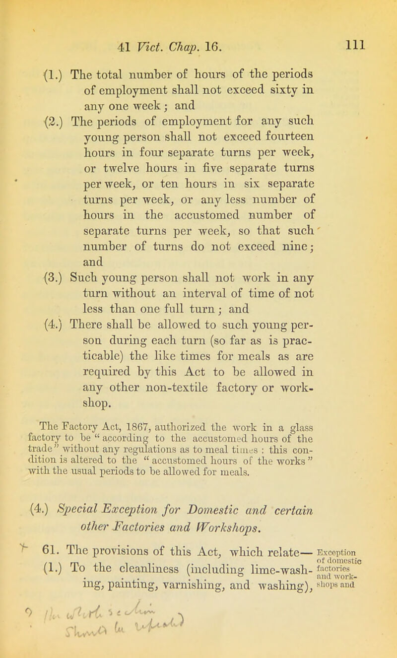 (1.) The total number of hours of the periods of employment shall not exceed sixty in any one week; and (2.) The periods of employment for any such young person shall not exceed fourteen hours in four separate turns per week, or twelve hours in five separate turns per week, or ten hours in six separate turns per week, or any less number of hours in the accustomed number of separate turns per week, so that such number of turns do not exceed nine; and (3.) Such young person shall not work in any turn without an interval of time of not less than one full turn; and (4.) There shall be allowed to such young per- son during each turn (so far as is prac- ticable) the like times for meals as are required by this Act to be allowed in any other non-textile factory or work- shop. The Factory Act, 1867, authorized the work in a glass factory to he “ according to the accustomed hours of the trade” without any regulations as to meal times : this con- dition is altered to the “ accustomed hours of the works ” ■with the usual periods to he allowed for meals. (4.) Special Exception for Domestic and certain other Factories and Workshops. 61. The provisions of this Act, which relate— (1.) To the cleanliness (including lime-wash- ing, painting, varnishing, and washing), rtww^ ^ ^ aS) Exception of domestic factories and work- shops and