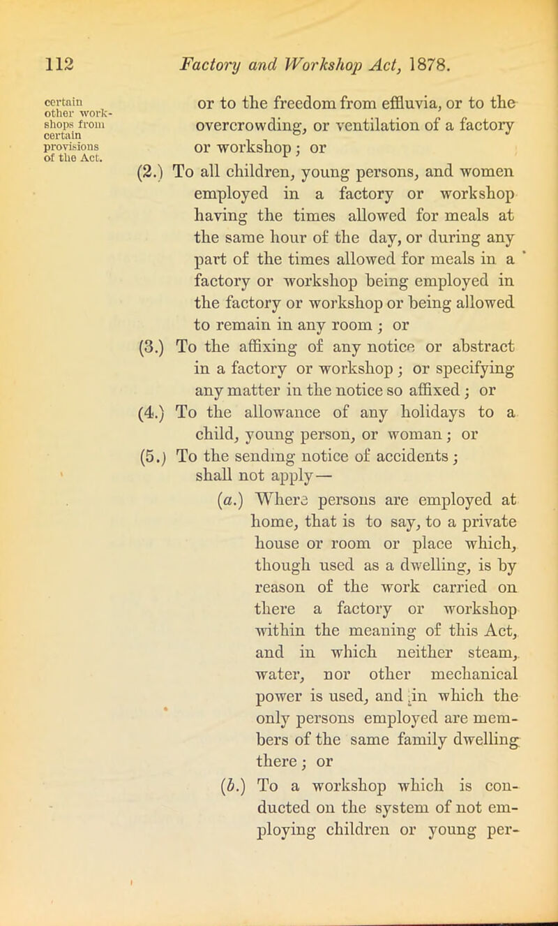 certain other work shops from certain provisions of the Act. or to the freedom from effluvia, or to the overcrowding, or ventilation of a factoiy or workshop; or (2.) To all children, young persons, and women employed in a factory or workshop having the times allowed for meals at the same hour of the day, or during any part of the times allowed for meals in a factory or workshop being employed in the factory or workshop or being allowed to remain in any room ; or (3.) To the affixing of any notice or abstract in a factory or workshop ; or specifying any matter in the notice so affixed; or (4.) To the allowance of any holidays to a child, young person, or woman; or (5.) To the sending notice of accidents; shall not apply — (a.) Where persons are employed at home, that is to say, to a private house or room or place which, though used as a dwelling, is by reason of the work carried on there a factory or workshop within the meaning of this Act, and in which neither steam, water, nor other mechanical power is used, and .in which the only persons employed are mem- bers of the same family dwelling there; or (h.) To a workshop which is con- ducted on the system of not em- ploying children or young per-