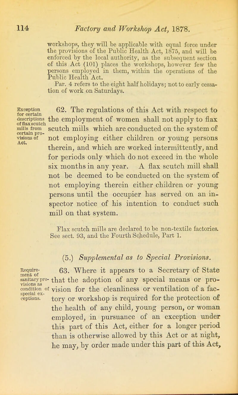workshops, they will he applicable with equal force under the provisions of the Public Health Act, 1875, and will be enforced by the local authority, as the subsequent section of this Act (101) places the workshops, however few the persons employed in them, within the operations of the Public Health Act. Par. 4 refers to the eight half holidays; not to early cessa- tion of work on Saturdays. Exception 62. The regulations of this Act with respect to for certain inn , descriptions the employment of women shall not apply to flax offlaxscutch * *1 n 1 1 J mills from scutch mills which are conducted on the system of certain pro- . visions of not employing either children or young persons therein, and which are worked intermittently, and for periods only which do not exceed in the whole six months in any year. A flax scutch mill shall not be deemed to he conducted on the system of not employing therein either children or young persons until the occupier has served on an in- spector notice of his intention to conduct such mill on that system. Flax scutch mills are declared to be non-textile factories. See sect. 93, and the Fourth Schedule, Part 1. (5.) Supplemental as to Special Provisions. Require- 63. Where it appears to a Secretary of State sanitary pro- that the adoption of any special means or pro- visions as 1 i • . . condition of vision for the cleanliness or ventilation oi a iac- coptions. tory or workshop is required for the protection of the health of any child, young person, or woman employed, in pursuance of an exception under this part of this Act, either for a longer period than is otherwise allowed by this Act or at night, he may, by order made under this part of this Act,