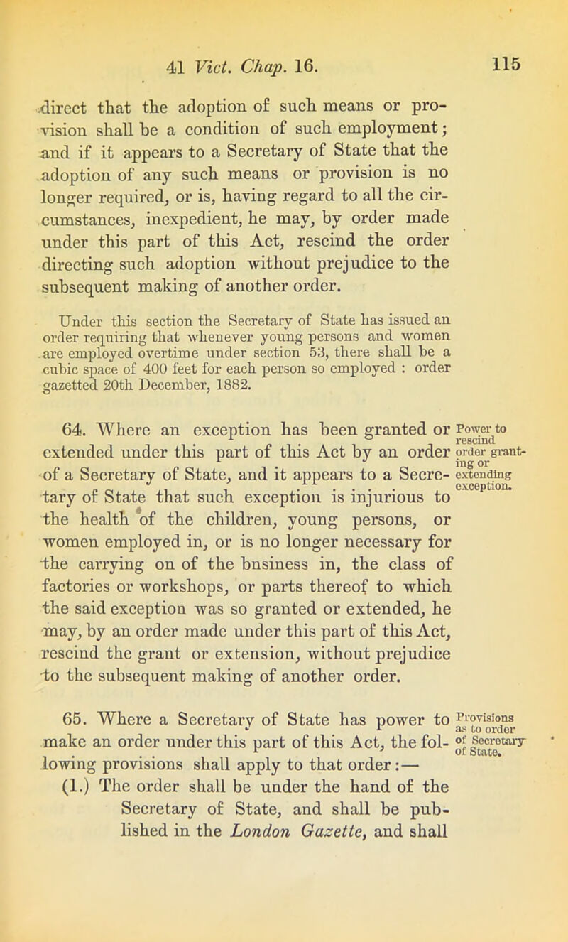 direct that the adoption of such means or pro- vision shall be a condition of such employment; and if it appears to a Secretary of State that the adoption of any such means or provision is no longer required, or is, having regard to all the cir- cumstances, inexpedient, he may, by order made under this part of this Act, rescind the order directing such adoption without prejudice to the subsequent making of another order. Under this section the Secretary of State has issued an order requiring that whenever young persons and women, are employed overtime under section 53, there shall he a cubic space of 400 feet for each person so employed : order gazetted 20th December, 1882. 64. Where an exception has been granted or Power to i -. rescind extended under this part of this Act by an order order grant- . ing or of a Secretary of State, and it appears to a Secre- extending „ _ . . ..... exception. tary or State that such exception is injurious to the health of the children, young persons, or women employed in, or is no longer necessary for the carrying on of the bnsiness in, the class of factories or workshops, or parts thereof to which the said exception was so granted or extended, he may, by an order made under this part of this Act, rescind the grant or extension, without prejudice to the subsequent making of another order. 65. Where a Secretary of State has power to Provisions - _ i as to order make an order under this part of this Act, the fol- °* secretary- lowing provisions shall apply to that order:— (1.) The order shall be under the hand of the Secretary of State, and shall be pub- lished in the London Gazette, and shall