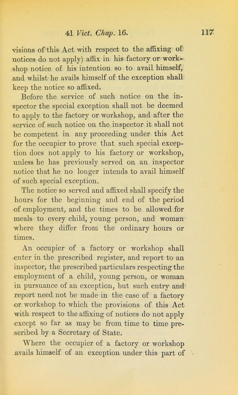 visions of this Act with respect to the affixing of notices do not apply) affix in his factory or work- shop notice of his intention so to avail himself, and whilst he avails himself of the exception shall keep the notice so affixed. Before the service of such notice on the in- spector the special exception shall not he deemed to apply to the factory or workshop, and after the service of such notice on the inspector it shall not he competent in any proceeding under this Act for the occupier to prove that such special excep- tion does not apply to his factory or workshop, unless he has previously served on an inspector notice that he no longer intends to avail himself of such special exception. The notice so served and affixed shall specify the hours for the beginning and end of the period of employment, and the times to be allowed for meals to every child, young person, and woman where they dilfer from the ordinary hours or times. An occupier of a factory or workshop shall enter in the prescribed register, and report to an inspector, the prescribed particulars respecting the employment of a child, young person, or woman in pursuance of an exception, but such entry and report need not be made in the case of a factory or workshop to which the provisions of this Act with respect to the affixing of notices do not apply except so far as may be from time to time pre- scribed by a Secretary of State. Where the occupier of a factory or workshop avails himself of an exception under this part of