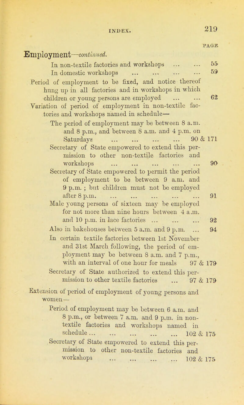 PAGE Employment—continued. In non-textile factories and workshops 55 In domestic workshops 59 Period of employment to be fixed, and notice thereol hung up in all factories and in workshops in which children or young persons are employed ... ... 62 Variation of period of employment in non-textile fac- tories and workshops named in schedule— The period of employment may be between 8 a.m. and 8 p.m., and between 8 a.m. and 4 p.m. on Saturdays ... ... ... ... 90 & 171 Secretary of State empowered to extend this per- mission to other non-textile factories and workshops ... ... 90 Secretary of State empowered to permit the period of employment to be between 9 a.m. and 9 p.m. ; but children must not be employed after 8 p.m. ... ... ... ... ... 91 Male young persons of sixteen may be employed for not more than nine hours between 4 a.m. and 10 p.m. in lace factories ... 92 Also in bakehouses between 5 a.m. and 9 p.m. ... 94 In certain textile factories between 1st November and 31st March following, the period of em- ployment may be between 8 a.m. and 7 p.m., with an interval of one hour for meals 97 & 179 Secretary of State authorized to extend this per- mission to other textile factories ... 97 & 179 Extension ol period of employment of young persons and women— Period of employment may be between 6 a.m. and 8 p.m., or between 7 a.m. and 9 p.m. in non- textile factories and workshops named in schedule 102 & 175 Secretary of State empowered to extend this per- mission to other non-textile factories and workshops 102 & 175
