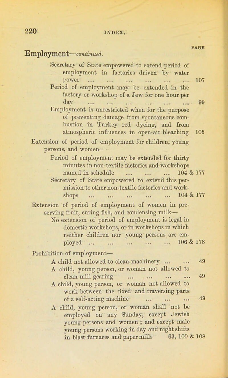 Employment—continued. PAGE Secretary of State empowered to extend period of employment in factories driven by water power 107 Period of employment may be extended in the factory or workshop of a Jew for one hour per day 99 Employment is uni’estricted when for the purpose of preventing damage from spontaneous com- bustion in Turkey red dyeing, and from atmospheric influences in open-air bleaching 105 Extension of period of employment for children, young persons, and women— Period of employment may be extended for thirty minutes in non-textile factories and workshops named in schedule 104 & 177 Secretary of State empowered to extend this per- mission to other non-textile factories and work- shops 104 & 177 Extension of period of employment of women in pre- serving fruit, curing fish, and condensing milk— No extension of period of employment is legal in domestic workshops, or in workshops in which neither children nor young persons are em- ployed ... ... ... ... ... 106 & 178 Prohibition of employment— A child not allowed to clean machinery 49 A child, young person, or woman not allowed to clean mill gearing 49 A child, young person, or woman not allowed to work between the fixed and traversing parts of a self-acting machine 49 A child, young person, or woman shall not be employed on any Sunday, except Jewish young persons and women ; and except male young persons working in day and night shifts in blast furnaces and paper mills 63, 100 & 108