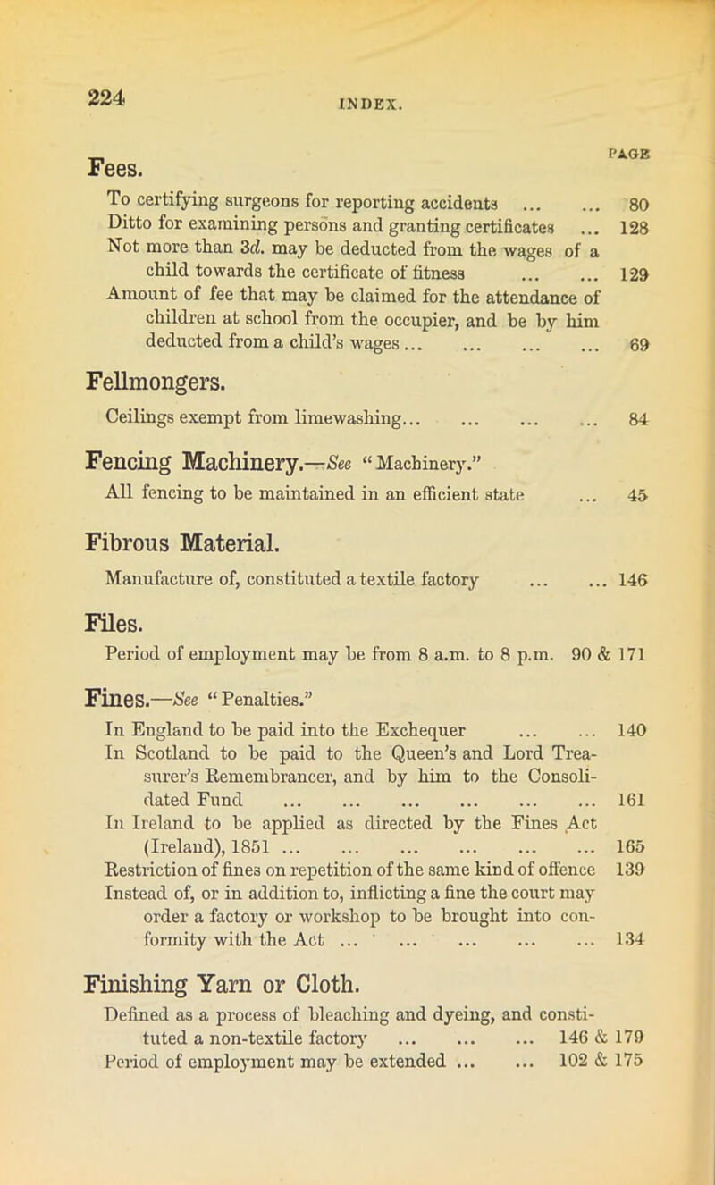 INDEX. Fees. PAGE To certifying surgeons for reporting accidents 80 Ditto for examining persons and granting certificates ... 128 Not more than 3cl. may be deducted from the wages of a child towards the certificate of fitness 129 Amount of fee that may be claimed for the attendance of children at school from the occupier, and be by him deducted from a child’s wages 69 Fellmongers. Ceilings exempt from lime washing 84 Fencing Machinery.—See “Machinery.” All fencing to be maintained in an efficient state ... 45 Fibrous Material. Manufacture of, constituted a textile factory 146 Files. Period of employment may be from 8 a.m. to 8 p.m. 90 & 171 Fines.—See “ Penalties.” In England to be paid into the Exchequer 140 In Scotland to be paid to the Queen’s and Lord Trea- surer’s Remembrancer, and by him to the Consoli- dated Fund 161 In Ireland to be applied as directed by the Fines Act (Ireland), 1851 165 Restriction of fines on repetition of the same kind of offence 139 Instead of, or in addition to, inflicting a fine the court may order a factory or workshop to be brought into con- formity with the Act ... ... 134 Finishing Yarn or Cloth. Defined as a process of bleaching and dyeing, and consti- tuted a non-textile factory 146 & 179 Period of employment may be extended 102&175