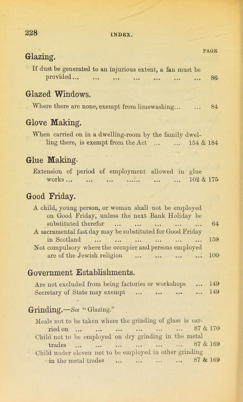 PAGE Glazing. If dust be generated to an injurious extent, a fan must be provided 8& Glazed Windows. , Where there are none, exempt from liniewashing... ... 84 Glove Making. When carried on in a dwelling-room by the family dwel- ling there, is exempt from the Act 154 & 184 Glue Making- Extension of period of employment allowed in glue works 102 & 17& Good Friday. A child, young person, or woman shall not be employed on Good Friday, unless the next Bank Holiday be substituted therefor 64 A sacramental fast day may be substituted for Good Friday in Scotland 159 Not compulsory where the occupier and persons employed are of the Jewish religion 100 Government Establishments. Are not excluded from being factories or workshops ... 149 Secretary of State may exempt 149 % Grinding.—-See “Glazing.” Meals not to be taken where the grinding of glass is car- ried on 87 & 170 Child not to be employed on dry grinding in the metal trades 87 & 169 Child under eleven not to be employed in other grinding in the metal trades 87 & 169