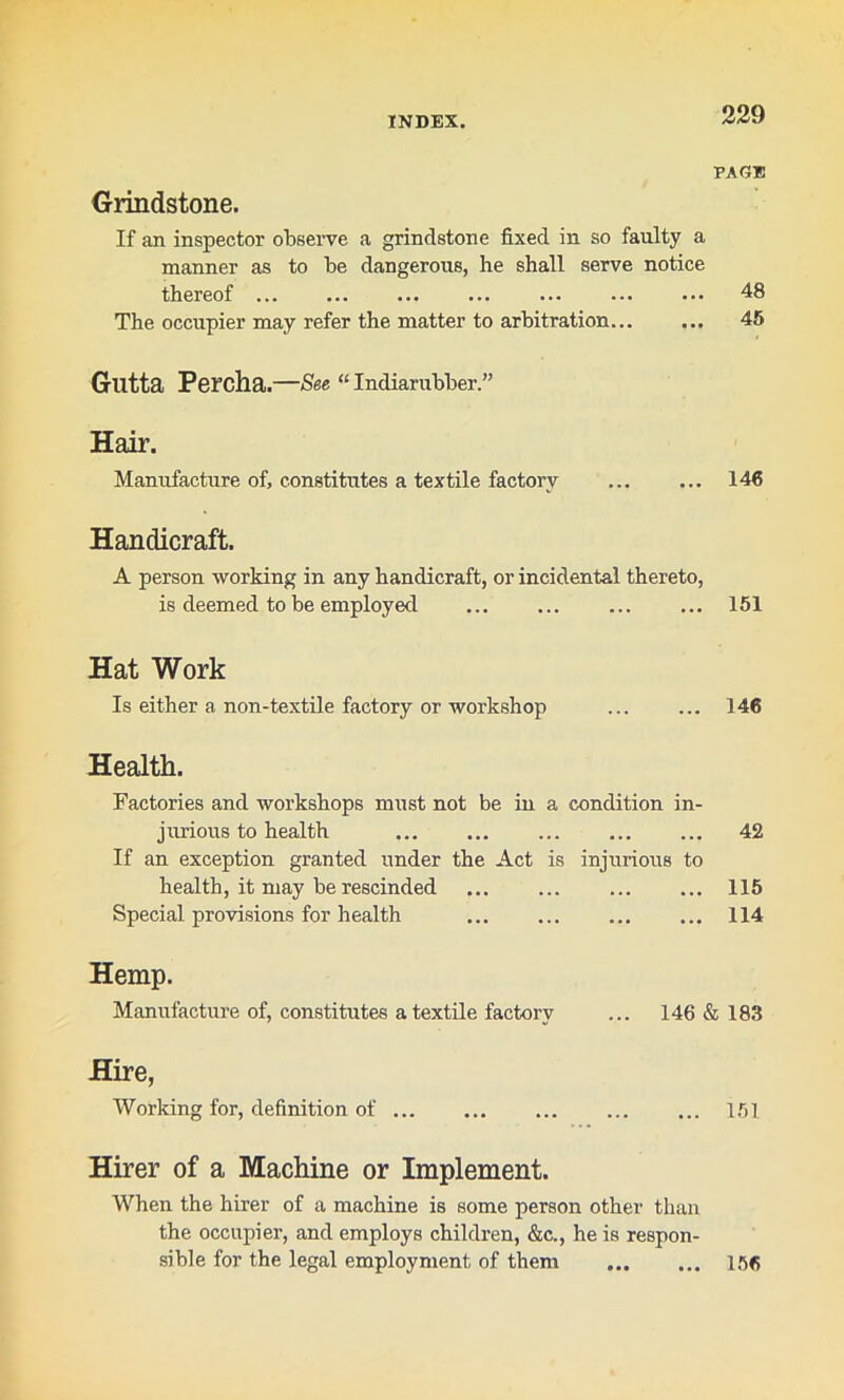 PAGE Grindstone. If an inspector observe a grindstone fixed in so faulty a manner as to be dangerous, he shall serve notice thereof ... ... ... ... ... ... ••• 48 The occupier may refer the matter to arbitration... ... 45 Glltta Percha.—See “ Indiarubber.” Hair. Manufacture of, constitutes a textile factory ... ... 146 Handicraft. A person working in any handicraft, or incidental thereto, is deemed to be employed ... ... ... ... 151 Hat Work Is either a non-textile factory or workshop ... ... 146 Health. Factories and workshops must not be in a condition in- jurious to health ... ... ... 42 If an exception granted under the Act is injurious to health, it may be rescinded 115 Special provisions for health ... 114 Hemp. Manufacture of, constitutes a textile factory ... 146 & 183 Hire, Working for, definition of 151 Hirer of a Machine or Implement. When the hirer of a machine is some person other than the occupier, and employs children, &c., he is respon- sible for the legal employment of them 156