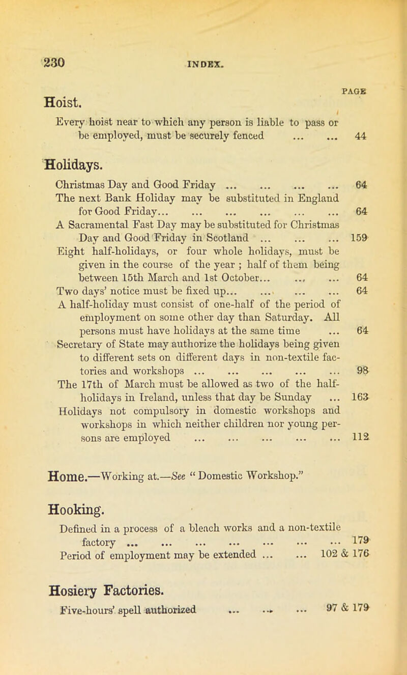 PAGE Hoist. Every hoist near to which any person is liable to pass or be employed, must be securely fenced 44 Holidays. Christmas Day and Good Friday 64 The next Bank Holiday may be substituted in England for Good Friday 64 A Sacramental Fast Day may be substituted for Christmas Day and Good Friday in Scotland ... 159 Eight half-holidays, or four whole holidays, must be given in the course of the year ; half of them being between 15th March and 1st October... ... ... 64 Two days’notice must be fixed up 64 A half-holiday must consist of one-half of the period of employment on some other day than Saturday. All persons must have holidays at the same time ... 64 Secretary of State may authorize the holidays being given to different sets on different days in non-textile fac- tories and workshops 98 The 17th of March must be allowed as two of the half- holidays in Ireland, unless that day be Sunday ... 163 Holidays not compulsory in domestic workshops and workshops in which neither children nor young per- sons are employed ... ... ... ... ... 112 Home.—Working at.—See “ Domestic Workshop.” Hooking. Defined in a process of a bleach works and a non-textile factory 179 Period of employment may be extended ... ... 102 & 176 Hosiery Factories. Five-hours’ spell authorized 97 & 179