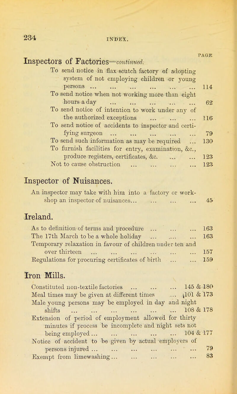 PAGE Inspectors of Factories —continued,. To send notice in flax scutch factory of adopting system of not employing children or young persons 114 To send notice when not working more than eight hours a day 62 To send notice of intention to work under any of the authorized exceptions 116 To send notice of accidents to inspector and certi- fying surgeon 79 To send such information as may be required ... 130 To furnish facilities for entry, examination, &c., produce registers, certificates, &c 123 Not to cause obstruction 123 Inspector of Nuisances. An inspector may take with him into a factory or work- shop an inspector of nuisances... ... 45 Ireland. As to definition of terms and procedure 163 The 17th March to be a whole holiday 163 Temporary relaxation in favour of children under ten and over thirteen ... ... ... ... ... ... 157 Regulations for procuring certificates of birth ... ... 159 Iron Mills. Constituted non-textile factories ... ... ... 145 & 180 Meal times may be given at different times ... ^101 & 173 Male young persons may be employed in day and night shifts ... ... ... ... ... ... 108 & 178 Extension of period of employment allowed for thirty minutes if process be incomplete and night sets not being employed ... 104&177 Notice of accident to be given by actual employers of persons injured ... 79 Exempt from limewashing 83