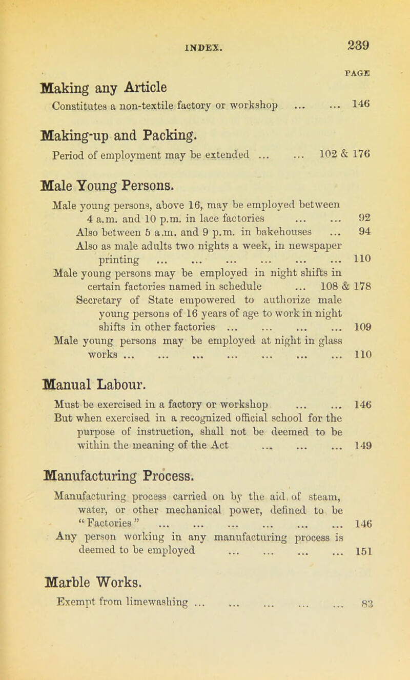 PAGE Making any Article Constitutes a non-textile factory or workshop 146 Making-up and Packing. Period of employment may be extended ... ... 102 & 176 Male Young Persons. Male young persons, above 16, may be employed between 4 a.m. and 10 p.m. in lace factories 92 Also between 5 a.m. and 9 p.m. in bakehouses ... 94 Also as male adults two nights a week, in newspaper printing 110 Male young persons may be employed in night shifts in certain factories named in schedule ... 108 & 178 Secretary of State empowered to authorize male young persons of 16 years of age to work in night shifts in other factories ... ... ... ... 109 Male young persons may be employed at night in glass works 110 Manual Labour. Must be exercised in a factory or workshop ... ... 146 But when exercised in a recognized official school for the purpose of instruction, shall not be deemed to be within the meaning of the Act .., ... ... 149 Manufacturing Process. Manufacturing process carried on by the aid of steam, water, or other mechanical power, defined to be “Factories” ... ... ... ... ... ... 146 Any person working in any manufacturing process is deemed to be employed 151 Marble Works.