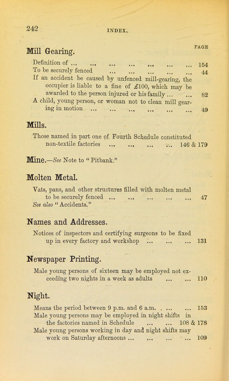 INDEX. Mill Gearing. PAGE Definition of 154 To be securely fenced 44 If an accident be caused by unfenced mill-gearing, the occupier is liable to a fine of i'100, which may be awarded to the person injured or his family 82 A child, young person, or woman not to clean mill gear- ing in motion 49 Mills. Those named in part one of Fourth Schedule constituted non-textile factories 146 & 179 Mine.—See Note to “ Pitbank.” Molten Metal. Vats, pans, and other structures filled with molten metal to be securely fenced 47 See also “Accidents.” Names and Addresses. Notices of inspectors and certifying surgeons to be fixed up in every factory and workshop 131 Newspaper Printing. Male young persons of sixteen may be employed not ex- ceeding two nights in a week as adults 110 Night. Means the period between 9 p.m. and 6 a.m 153 Male young persons may be employed in night shifts in the factories named in Schedule 108 & 178 Male young persons working in day and night shifts may work on Saturday afternoons 109