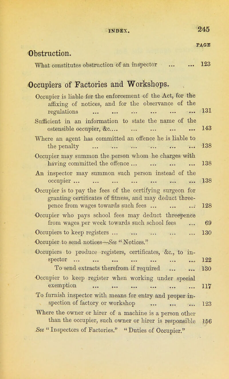 Obstruction. What constitutes obstruction of an inspector PAGE ... 123 Occupiers of Factories and Workshops. Occupier is liable for the enforcement of the Act, for the affixing of notices, and for the observance of the regulations 131 Sufficient in an information to state the name of the ostensible occupier, &c 143 Where an agent has committed an offence he is liable to the penalty ... 138 Occupier may summon the person whom he charges with having committed the offence 138 An inspector may summon such person instead of the occupier 138 Occupier is to pay the fees of the certifying surgeon for granting certificates of fitness, and may deduct three- pence from wages towards such fees ... 128 Occupier who pays school fees may deduct threepence from wages per week towards such school fees ... 69 Occupiers to keep registers 130 Occupier to send notices—See “ Notices.” Occupiers to produce registers, certificates, &c., to in- spector 122 To send extracts therefrom if required 130 Occupier to keep register when working under special exemption 117 To furnish inspector with means for entry and proper in- spection of factory or workshop 123 Where the owner or hirer of a machine is a person other than the occupier, such owner or hirer is responsible 156 See “ Inspectors of Factories.” “ Duties of Occupier.”