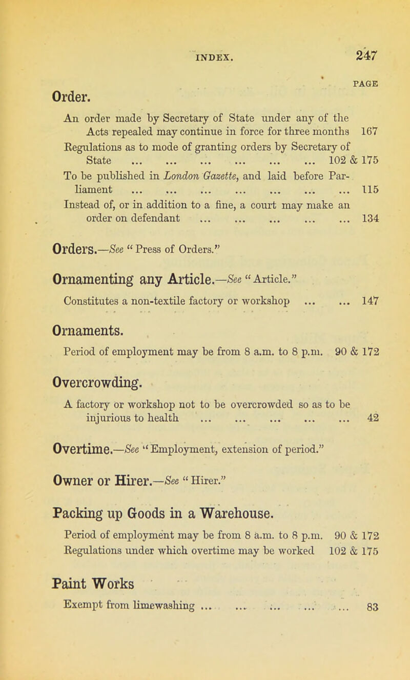 PAGE Order. An order made by Secretary of State under any of the Acts repealed may continue in force for three months 167 Regulations as to mode of granting orders by Secretary of State 102 & 175 To be published in London Gazette, and laid before Par- liament ... ... 115 Instead of, or in addition to a fine, a court may make an order on defendant 134 Orders.—See “ Press of Orders.” Ornamenting any Article.—“Article.” Constitutes a non-textile factory or workshop 147 Ornaments. Period of employment may be from 8 a.m. to 8 p.m. 90 & 172 Overcrowding. A factory or workshop not to be overcrowded so as to be injurious to health 42 Overtime.—See “ Employment, extension of period.” Owner or Hirer.—See “ Hirer.” Packing up Goods in a Warehouse. Period of employment may be from 8 a.m. to 8 p.m. 90 & 172 Kegulations under which overtime may be worked 102 & 175 Paint Works Exempt from limewashing ... 83