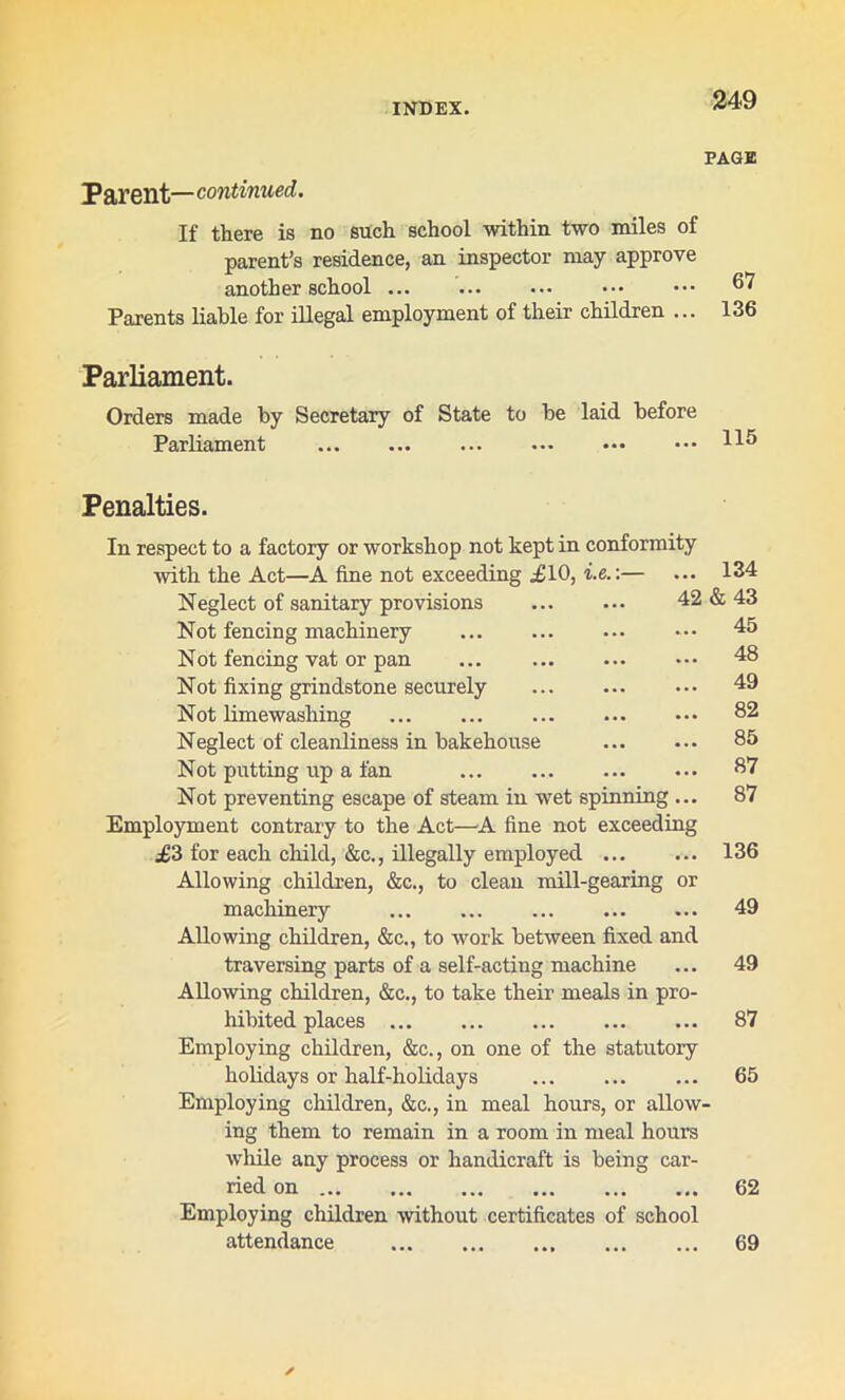 PAGE Parent— continued. If there is no such school within two miles of parent’s residence, an inspector may approve another school 67 Parents liable for illegal employment of their children ... 136 Parliament. Orders made by Secretary of State to be laid before Parliament 115 Penalties. In respect to a factory or workshop not kept in conformity with the Act—A fine not exceeding £10, i.e.:— ... 134 Neglect of sanitary provisions 42 & 43 Not fencing machinery Not fencing vat or pan Not fixing grindstone securely Not lime washing Neglect of cleanliness in bakehouse Not putting up a fan Not preventing escape of steam in wet spinning ... Employment contrary to the Act—A fine not exceeding £3 for each child, &c., illegally employed Allowing children, &c., to clean mill-gearing or machinery ... Allowing children, &c., to work between fixed and traversing parts of a self-acting machine Allowing children, &c., to take their meals in pro- hibited places Employing children, &c., on one of the statutory holidays or half-holidays Employing children, &c., in meal hours, or allow' ing them to remain in a room in meal hours while any process or handicraft is being car- ried on Employing children without certificates of school attendance 69 45 48 49 82 85 87 87 136 49 49 87 65 62