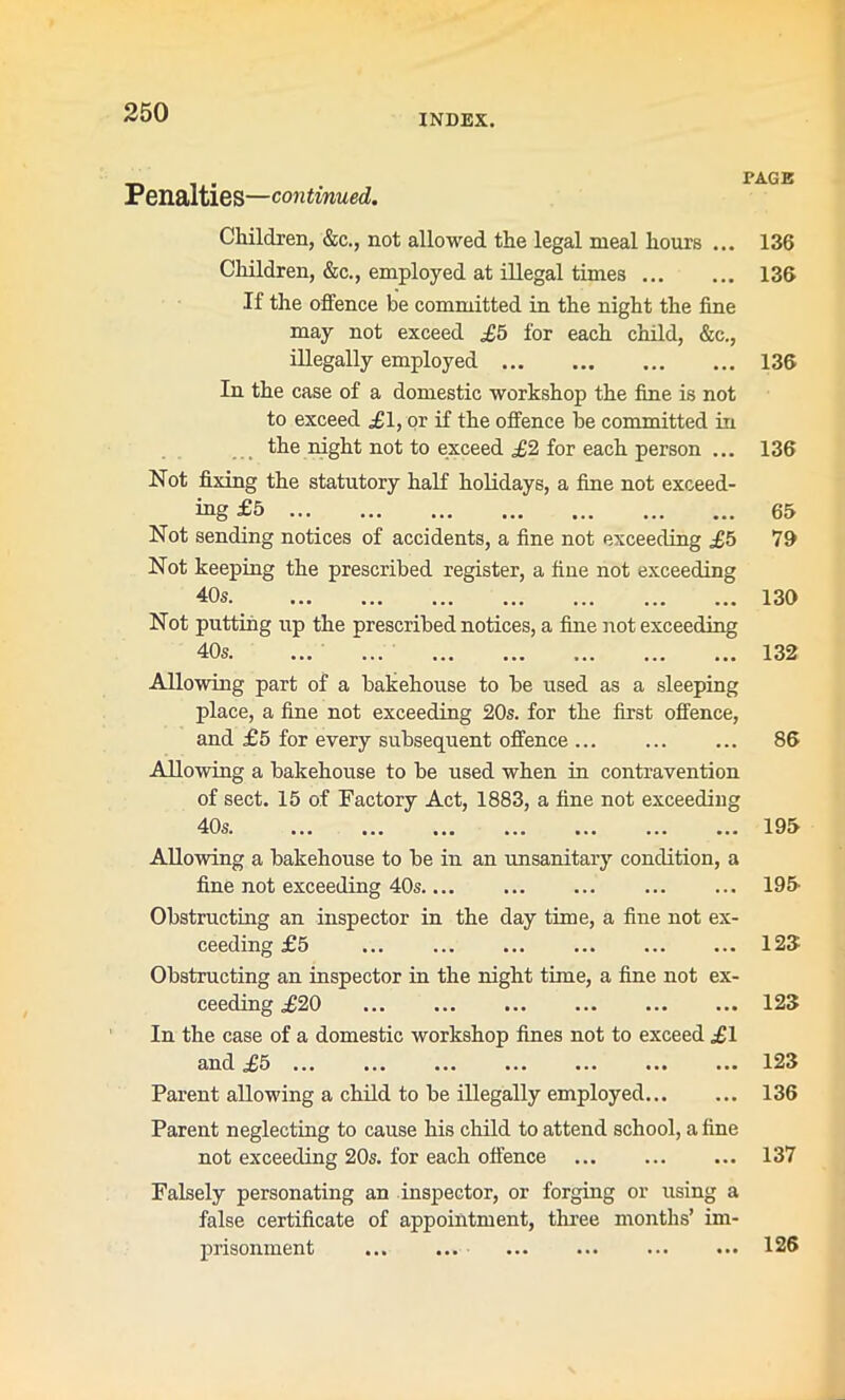 INDEX. Penalties—continued. PAGE Children, &c., not allowed the legal meal hours ... Children, &c., employed at illegal times If the offence be committed in the night the fine may not exceed £5 for each child, &c., illegally employed In the case of a domestic workshop the fine is not to exceed £1, or if the offence be committed in the night not to exceed £2 for each person ... Not fixing the statutory half holidays, a fine not exceed- ing £5 Not sending notices of accidents, a fine not exceeding £5 Not keeping the prescribed register, a fine not exceeding 40s Not putting up the prescribed notices, a fine not exceeding 40 s Allowing part of a bakehouse to be used as a sleeping place, a fine not exceeding 20s. for the first offence, and £5 for every subsequent offence Allowing a bakehouse to be used when in contravention of sect. 15 of Factory Act, 1883, a fine not exceeding 40? ••• ••• ••• ••• ••• ••• ••• 136 136 136 136 65 79 130 132 86 195 Allowing a bakehouse to be in an unsanitary condition, a fine not exceeding 40s.... 195 Obstructing an inspector in the day time, a fine not ex- ceeding £5 ... 126 Obstructing an inspector in the night time, a fine not ex- ceeding £20 123 In the case of a domestic workshop fines not to exceed £1 and £5 ... ... ... ... ... ... ... 123 Parent allowing a child to be illegally employed 136 Parent neglecting to cause his child to attend school, a fine not exceeding 20s. for each offence 137 Falsely personating an inspector, or forging or using a false certificate of appointment, three months’ im- prisonment 126