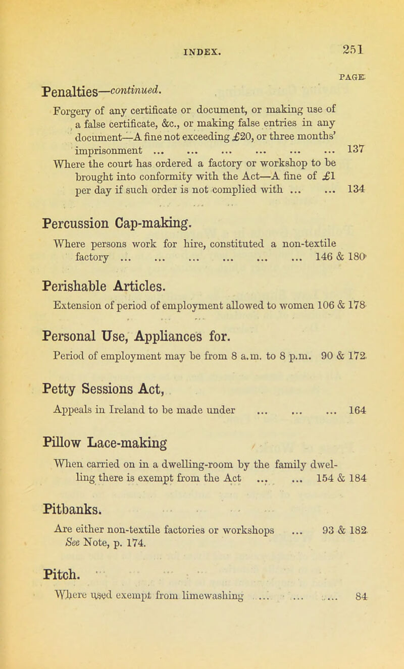 Penalties—'continued. PAGE. Forgery of any certificate or document, or making use of a false certificate, &c., or making false entries in any document—A fine not exceeding £20, or three months’ imprisonment ... ... ... 137 Wliere the court has ordered a factory or workshop to he brought into conformity with the Act—A fine of £1 per day if such order is not complied with 134 Percussion Cap-making. Where persons work for hire, constituted a non-textile factory 146 & 180- Perishable Articles. Extension of period of employment allowed to women 106 & 178 Personal Use, Appliances for. Period of employment may be from 8 a.m. to 8 p.m. 90 & 172. Petty Sessions Act, Appeals in Ireland to be made under ... ... ... 164 Pillow Lace-making When carried on in a dwelling-room by the family dwel- ling there is exempt from the Act 154 & 184 PitbankSi Are either non-textile factories or workshops ... 93 & 182- See Note, p. 174. Pitch. Where used exempt from limewashing- ... ... 84