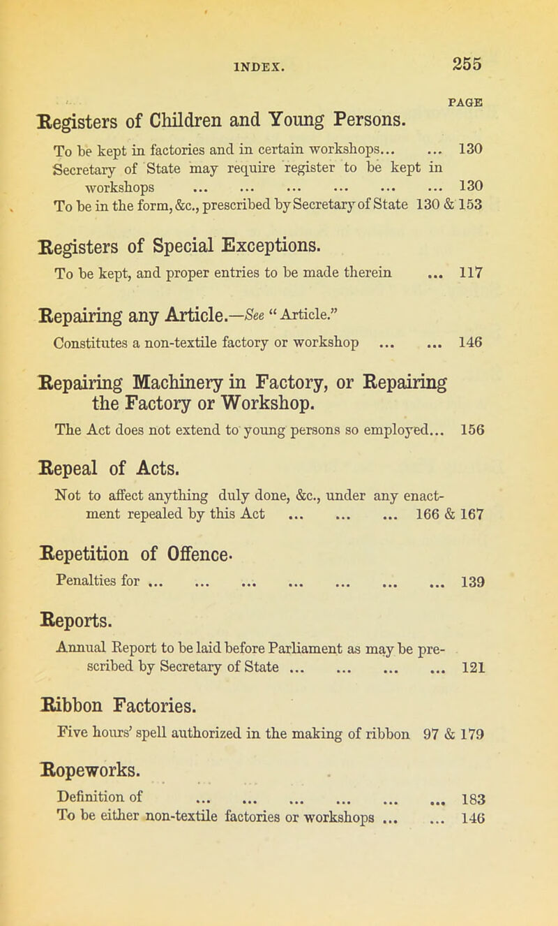 PAGE Registers of Children and Young Persons. To be kept in factories ancl in certain workshops 130 Secretary of State may require register to be kept in workshops ... ... ... ••• ... ••• 130 To be in the form, &c., prescribed by Secretary of State 130 & 153 Registers of Special Exceptions. To be kept, and proper entries to be made therein ... 117 Repairing any Article.—See “Article.” Constitutes a non-textile factory or workshop 146 Repairing Machinery in Factory, or Repairing the Factory or Workshop. The Act does not extend to young persons so employed... 156 Repeal of Acts. Not to affect anything duly done, &c., under any enact- ment repealed by this Act 166 & 167 Repetition of Offence- Penalties for 139 Reports. Annual Report to be laid before Parliament as may be pre- scribed by Secretary of State 121 Ribbon Factories. Five hours’ spell authorized in the making of ribbon 97 & 179 Ropeworks. Definition of 183 To be either non-textile factories or workshops 146