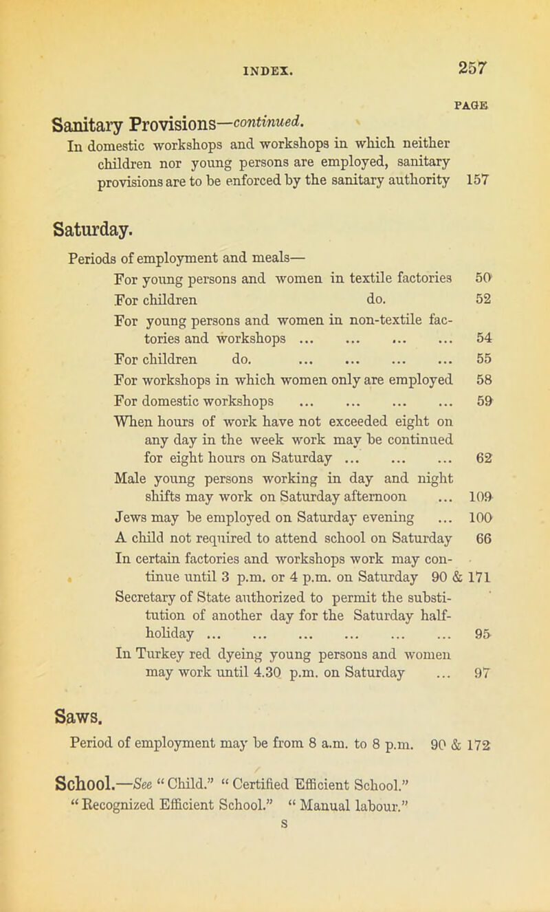 PAGE Sanitary Provisions—continued. In domestic workshops and workshops in which neither children nor young persons are employed, sanitary provisions are to be enforced by the sanitary authority 157 Saturday. Periods of employment and meals— For young persons and women in textile factories 50 For children do. 52 For young persons and women in non-textile fac- tories and workshops ... ... 54 For children do. ... ... 55 For workshops in which women only are employed 58 For domestic workshops ... 59 When hours of work have not exceeded eight on any day in the week work may be continued for eight hours on Saturday 62 Male young persons working in day and night shifts may work on Saturday afternoon ... 109 Jews may be employed on Saturday evening ... 100 A child not required to attend school on Saturday 66 In certain factories and workshops work may con- tinue until 3 p.m. or 4 p.m. on Saturday 90 & 171 Secretary of State authorized to permit the substi- tution of another day for the Saturday half- holiday 95 In Turkey red dyeing young persons and women may work until 4.30 p.m. on Saturday ... 97 Saws. Period of employment may be from 8 am. to 8 p.m. 90 & 172 School.—See “ Child.” “ Certified Efficient School.” “ Recognized Efficient School.” “ Manual labour.” s