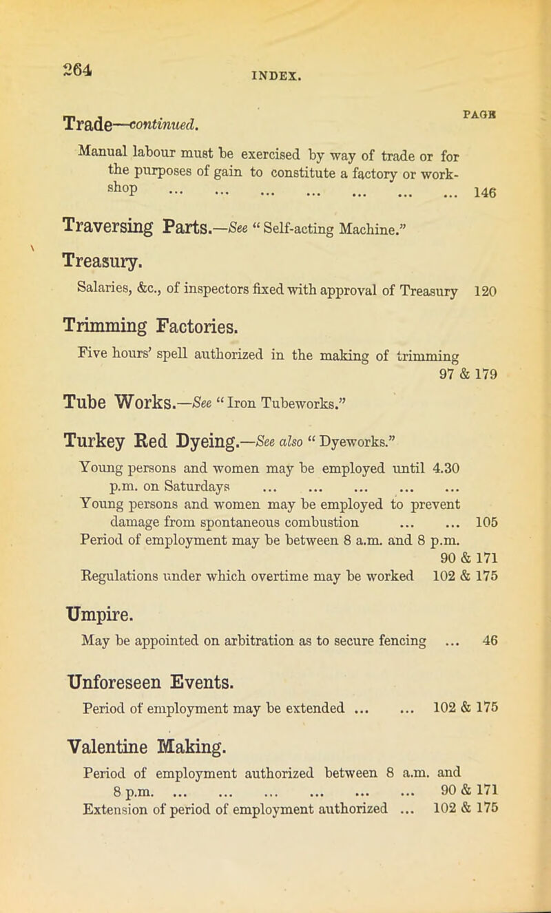 INDEX. Trade —continued. Manual labour must be exercised by way of trade or for the purposes of gain to constitute a factory or work- shoP 146 Traversing Parts—See « Self-acting Machine.” Treasury. Salaries, &c., of inspectors fixed with approval of Treasury 120 Trimming Factories. Five hours’ spell authorized in the making of trimming 97 & 179 Tube Works .—See “ Iron Tubeworks.” Turkey Red Dyeing.—See also “ Dyeworks.” Young persons and women may be employed until 4.30 p.m. on Saturdays Young persons and women may be employed to prevent damage from spontaneous combustion 105 Period of employment may be between 8 a.m. and 8 p.m. 90 & 171 Regulations under which overtime may be worked 102 & 175 Umpire. May be appointed on arbitration as to secure fencing ... 46 Unforeseen Events. Period of employment may be extended 102 & 175 Valentine Making. Period of employment authorized between 8 a.m. and 8 p.m. ... ... ... ... ... ... 90 & 171 Extension of period of employment authorized ... 102 & 175