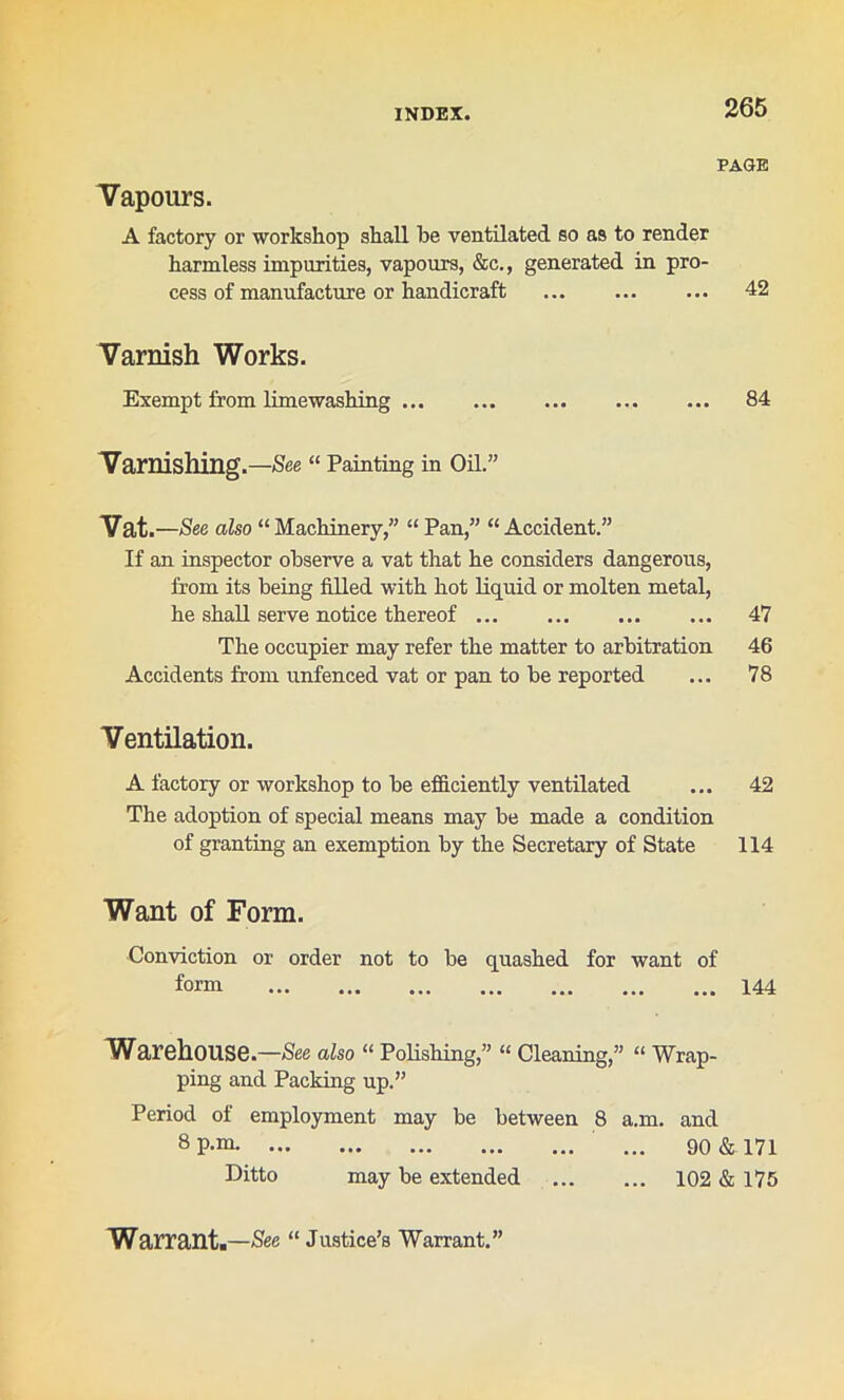 PAGE Vapours. A factory or workshop shall be ventilated so as to render harmless impurities, vapours, &c., generated in pro- cess of manufacture or handicraft 42 Varnish Works. Exempt from limewashing 84 Varnishing.—See “ Painting in Oil.” Vat. —See also “ Machinery,” “ Pan,” “ Accident.” If an inspector observe a vat that he considers dangerous, from its being filled with hot liquid or molten metal, he shall serve notice thereof 47 The occupier may refer the matter to arbitration 46 Accidents from unfenced vat or pan to be reported ... 78 Ventilation. A factory or workshop to be efficiently ventilated ... 42 The adoption of special means may be made a condition of granting an exemption by the Secretary of State 114 Want of Form. Conviction or order not to be quashed for want of form 144 Warehouse.—See also “ Polishing,” “ Cleaning,” « Wrap- ping and Packing up.” Period of employment may be between 8 a.m. and 8P-m ' ... 90 & 171 Ditto may be extended 102 & 175 Warrant.—See “ Justice’s Warrant.”