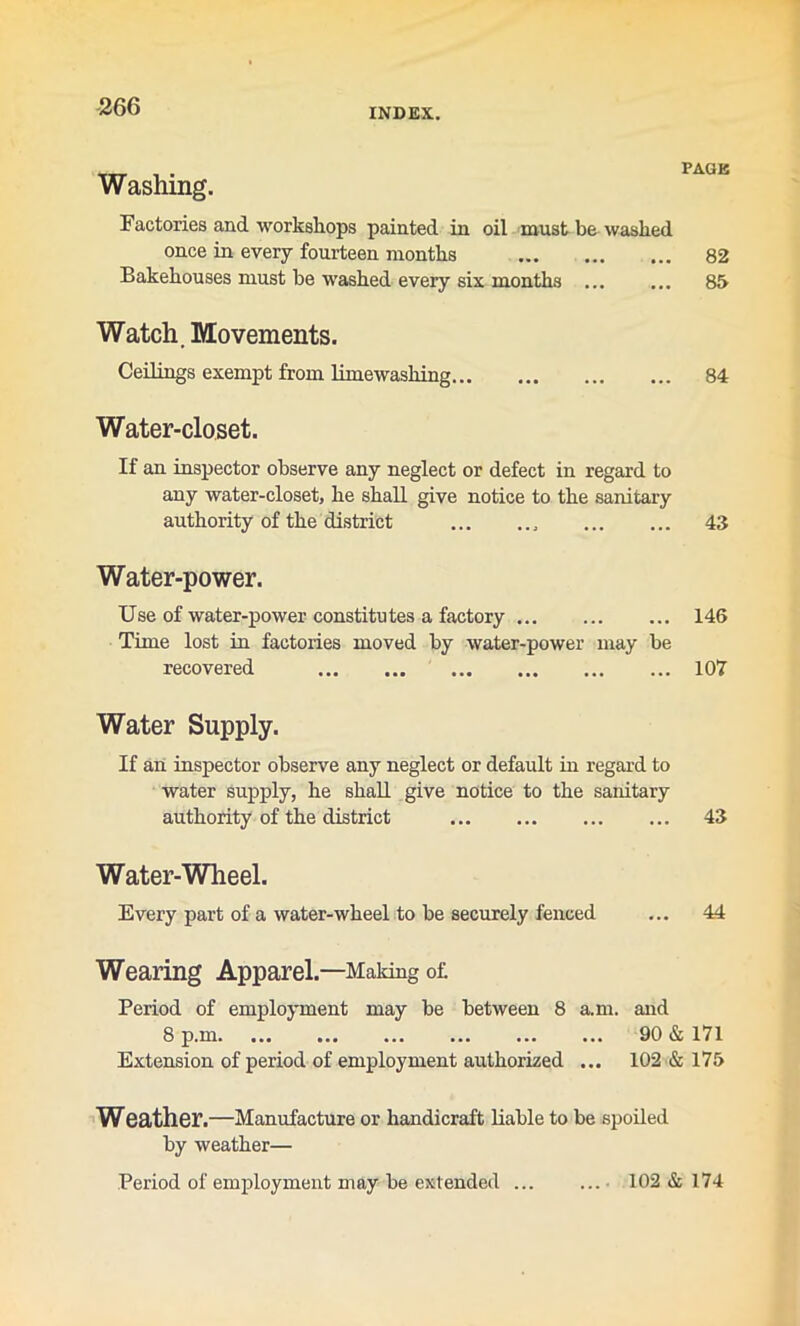 INDEX. PAGE Factories and workshops painted in oil must be washed once in every fourteen months 82 Bakehouses must he washed every six months ... ... 85 Watch. Movements. Ceilings exempt from lime washing 84 Water-closet. If an inspector observe any neglect or defect in regard to any water-closet, he shall give notice to the sanitary authority of the district 43 Water-power. Use of water-power constitutes a factory 146 Time lost in factories moved by water-power may be recovered 107 Water Supply. If an inspector observe any neglect or default in regard to water supply, he shall give notice to the sanitary authority of the district 43 Water-Wheel. Every part of a water-wheel to be securely fenced ... 44 Wearing Apparel.—Making of Period of employment may be between 8 a.m. and 8 p.m 90 & 171 Extension of period of employment authorized ... 102 & 175 Weather.—Manufacture or handicraft liable to be spoiled by weather— Period of employment may be extended 102 & 174 Washing