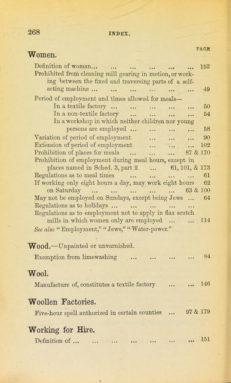 Women. PAGE Definition of woman 152 Prohibited from cleaning mill gearing in motion, or work- ing between the fixed and traversing parts of a self- acting machine 49 Period of employment and times allowed for meals— In a textile factory 50 In a non-textile factory ... 54 In a workshop in which neither children nor young persons axe employed 58 Variation of period of employment 90 Extension of period of employment ... 102 Prohibition of places for meals 87 & 170 Prohibition of employment during meal hours, except in places named in Sched. 3, part 2 ... 61,101, & 173 Regulations as to meal times ... 61 If working only eight hours a day, may work eight hours 62 on Saturday 63 & 100 May not be employed on Sundays, except being Jews ... 64 Regulations as to holidays Regulations as to employment not to apply in flax scutch mills in which women only are employed 114 See also “Employment,” “Jews,” “Water-power.” Wood.—Unpainted or unvarnished. Exemption from limewashing 84 Wool. Manufacture of, constitutes a textile factory 146 Woollen Factories. Eive-hour spell authorized in certain counties ... 97 & 179 Working for Hire. Definition of