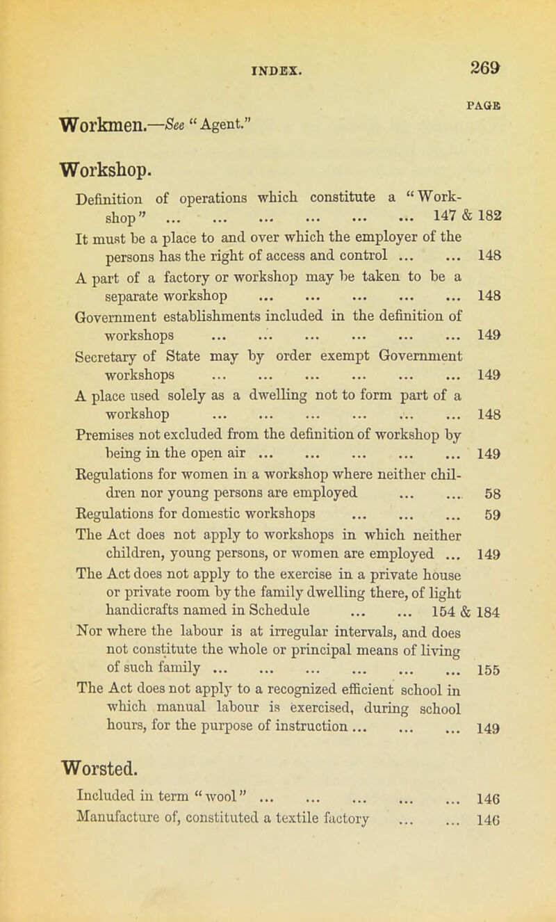 PAGE Workmen.—See “ Agent.” Workshop. Definition of operations which constitute a “ Work- shop’’ ... ... ... ••• 147 & 182 It must be a place to and over which the employer of the persons has the right of access and control 148 A part of a factory or workshop may be taken to be a separate workshop 148 Government establishments included in the definition of workshops ... ... ... ... ... ... 149 Secretary of State may by order exempt Government workshops ... ... 149 A place used solely as a dwelling not to form part of a workshop 148 Premises not excluded from the definition of workshop by being in the open air 149 Regulations for women in a workshop where neither chil- dren nor young persons are employed 58 Regulations for domestic workshops 59 The Act does not apply to workshops in which neither children, young persons, or women are employed ... 149 The Act does not apply to the exercise in a private house or private room by the family dwelling there, of light handicrafts named in Schedule 154 & 184 Nor where the labour is at irregular intervals, and does not constitute the whole or principal means of living of such family The Act does not apply to a recognized efficient school in which manual labour is exercised, during school hours, for the purpose of instruction 149 Worsted. Included in term “ wool ” 146 Manufacture of, constituted a textile factory 146