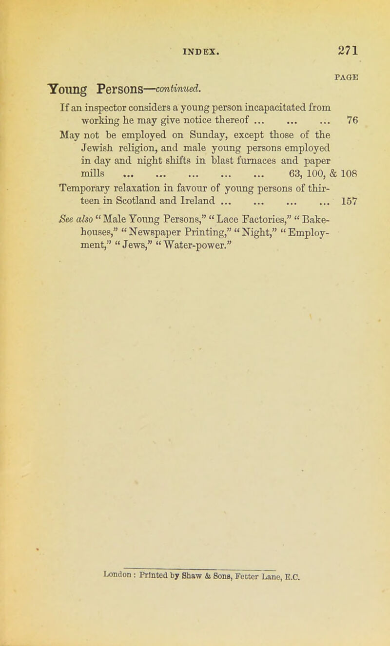 Young Persons—continued. PAGE If an inspector considers a young person incapacitated from working he may give notice thereof 76 May not he employed on Sunday, except those of the Jewish religion, and male young persons employed in day and night shifts in blast furnaces and paper mills 63, 100, & 108 Temporary relaxation in favour of young persons of thir- teen in Scotland and Ireland 157 See also “ Male Young Persons,” “ Lace Factories,” “ Bake- houses,” “ Newspaper Printing,” “ Night,” “ Employ- ment,” “Jews,” “Water-power.” London : Printed by Shaw & Sons, Fetter Lane, E.C.