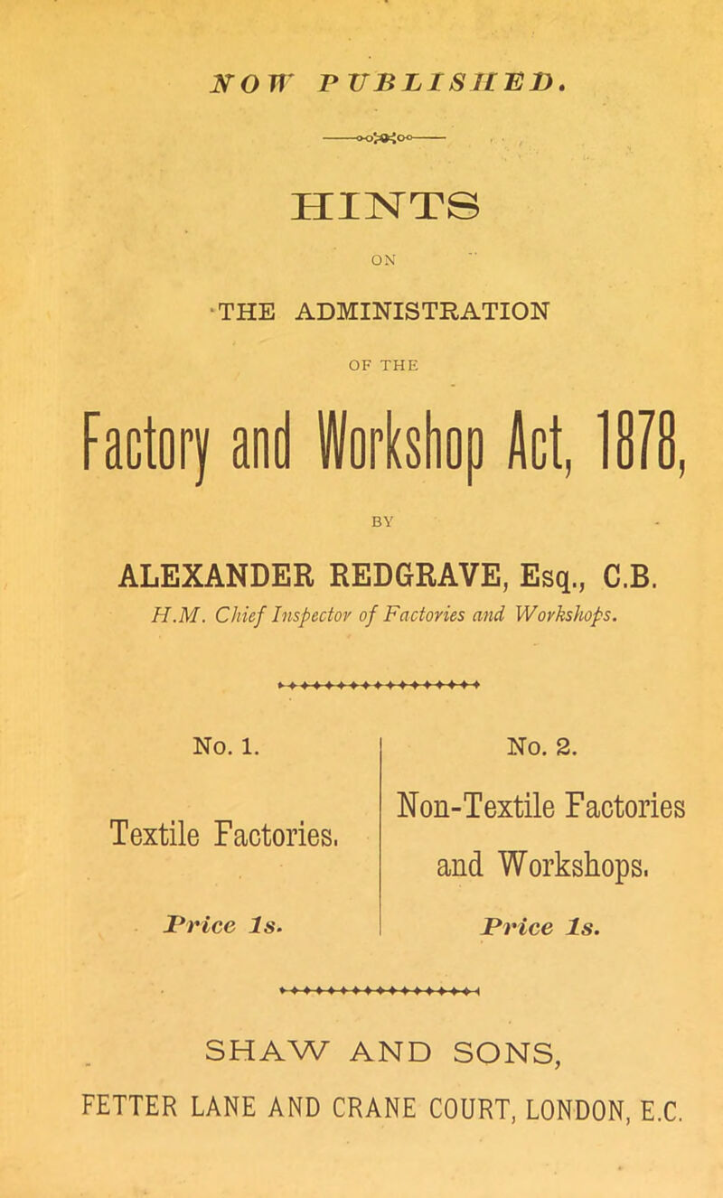 NOW PUBLISHED. -00^00- HINTS ON THE ADMINISTRATION OF THE Factory and Workshop Jet, 18/8 BY ALEXANDER REDGRAVE, Esq., C.B. H.M. Chief Inspector of Factories and Workshops. No. 1. Textile Factories. Brice Is. No. 2. Non-Textile Factories and Workshops. Price Is. SHAW AND SONS, FETTER LANE AND CRANE COURT, LONDON, E.C.