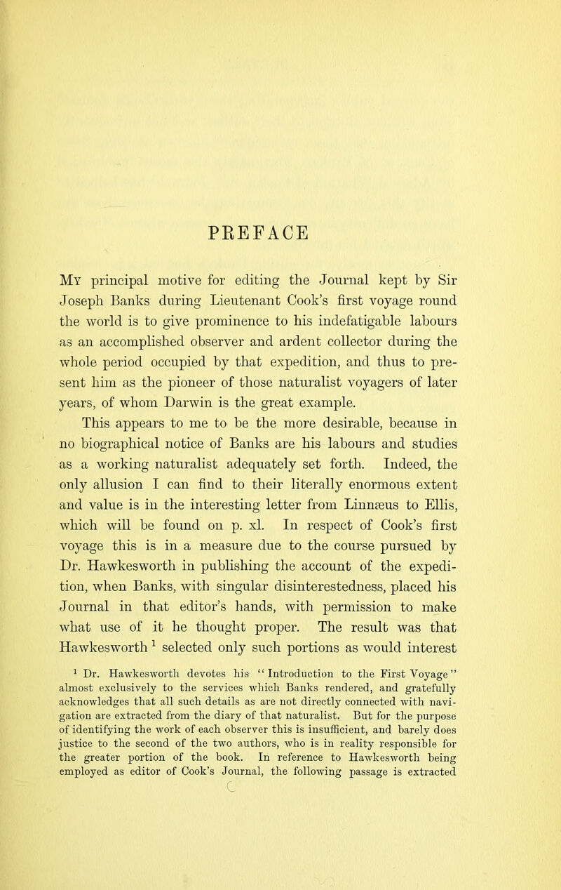 PREFACE My principal motive for editing the Journal kept by Sir Joseph Banks during Lieutenant Cook’s first voyage round the world is to give prominence to his indefatigable labours as an accomplished observer and ardent collector during the whole period occupied by that expedition, and thus to pre- sent him as the pioneer of those naturalist voyagers of later years, of whom Darwin is the great example. This appears to me to be the more desirable, because in no biographical notice of Banks are his labours and studies as a working naturalist adequately set forth. Indeed, the only allusion I can find to their literally enormous extent and value is in the interesting letter from Linmeus to Ellis, which will he found on p. xl. In respect of Cook’s first voyage this is in a measure due to the course pursued by Dr. Hawkesworth in publishing the account of the expedi- tion, when Banks, with singular disinterestedness, placed his Journal in that editor’s hands, with permission to make what use of it he thought proper. The result was that Hawkesworth 1 selected only such portions as would interest 1 Dr. Hawkesworth devotes his “Introduction to the First Voyage” almost exclusively to the services which Banks rendered, and gratefully acknowledges that all such details as are not directly connected with navi- gation are extracted from the diary of that naturalist. But for the purpose of identifying the work of each observer this is insufficient, and barely does justice to the second of the two authors, who is in reality responsible for the greater portion of the book. In reference to Hawkesworth being employed as editor of Cook’s Journal, the following passage is extracted c