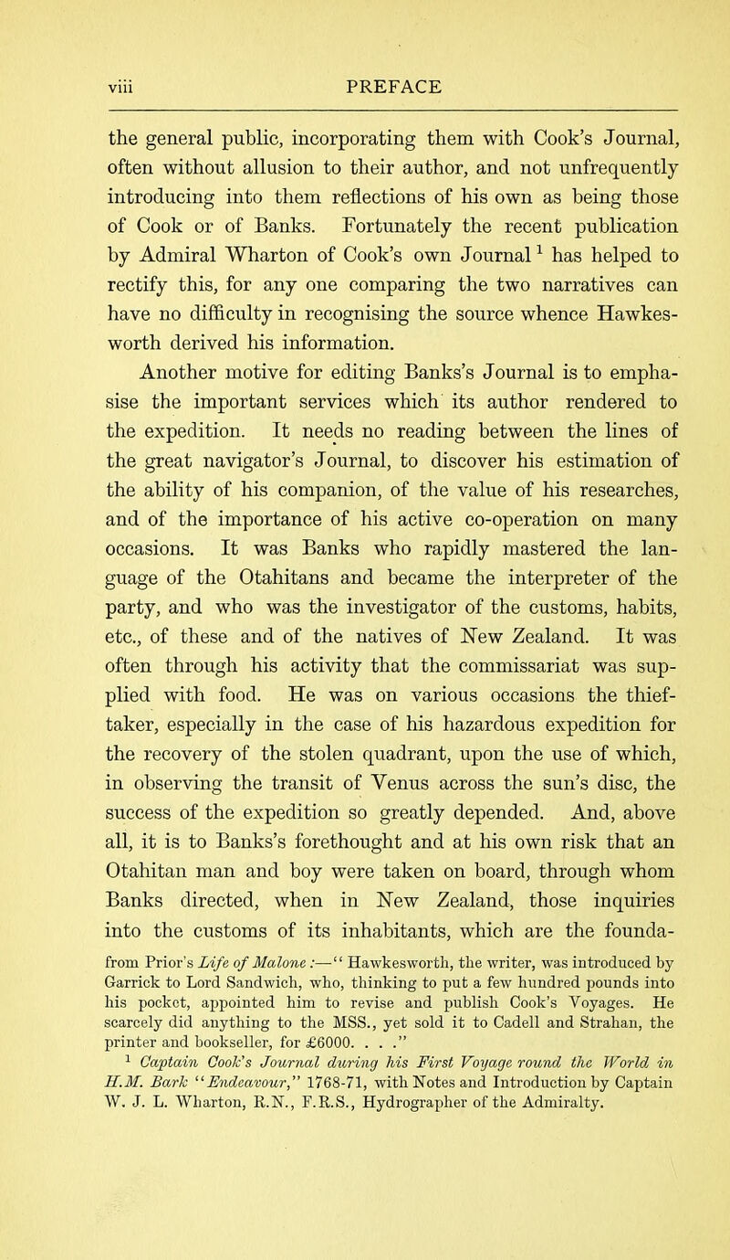 the general public, incorporating them with Cook’s Journal, often without allusion to their author, and not unfrequently introducing into them reflections of his own as being those of Cook or of Banks. Fortunately the recent publication by Admiral Wharton of Cook’s own Journal1 has helped to rectify this, for any one comparing the two narratives can have no difficulty in recognising the source whence Hawkes- worth derived his information. Another motive for editing Banks’s Journal is to empha- sise the important services which its author rendered to the expedition. It needs no reading between the lines of the great navigator’s Journal, to discover his estimation of the ability of his companion, of the value of his researches, and of the importance of his active co-operation on many occasions. It was Banks who rapidly mastered the lan- guage of the Otahitans and became the interpreter of the party, and who was the investigator of the customs, habits, etc., of these and of the natives of New Zealand. It was often through his activity that the commissariat was sup- plied with food. He was on various occasions the thief- taker, especially in the case of his hazardous expedition for the recovery of the stolen quadrant, upon the use of which, in observing the transit of Venus across the sun’s disc, the success of the expedition so greatly depended. And, above all, it is to Banks’s forethought and at his own risk that an Otahitan man and boy were taken on hoard, through whom Banks directed, when in New Zealand, those inquiries into the customs of its inhabitants, which are the founda- frorn Prior’s Life of Malone:—■“ Hawkesworth, the writer, was introduced by Garrick to Lord Sandwich, who, thinking to put a few hundred pounds into his pocket, appointed him to revise and publish Cook’s Voyages. He scarcely did anything to the MSS., yet sold it to Cadell and Strahan, the printer and bookseller, for £6000. . . .” 1 Captain Cook's Journal during his First Voyage round the World in H.M. Bark “Endeavour,” 1768-71, with Notes and Introduction by Captain W. J. L. Wharton, R.N., F.R.S., Hydrograplier of the Admiralty.