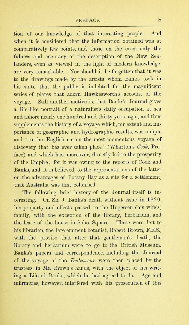 tion of our knowledge of that interesting people. And when it is considered that the information obtained was at comparatively few points, and those on the coast only, the fulness and accuracy of the description of the New Zea- landers, even as viewed in the light of modern knowledge, are very remarkable. Nor should it be forgotten that it was to the drawings made by the artists whom Banks took in his suite that the public is indebted for the magnificent series of plates that adorn Hawkesworth’s account of the voyage. Still another motive is, that Banks’s Journal gives a life-like portrait of a naturalist’s daily occupation at sea and ashore nearly one hundred and thirty years ago ; and thus supplements the history of a voyage which, for extent and im- portance of geographic and hydrographic results, was unique and “ to the English nation the most momentous voyage of discovery that has ever taken place ” (Wharton’s Cook, Pre- face), and which has, moreover, directly led to the prosperity of the Empire; for it was owing to the reports of Cook and Banks, and, it is believed, to the representations of the latter on the advantages of Botany Bay as a site for a settlement, that Australia was first colonised. The following brief history of the Journal itself is in- teresting. On Sir J. Banks’s death without issue in 1820, his property and effects passed to the Hugessen (his wife’s) family, with the exception of the library, herbarium, and the lease of the house in Soho Square. These were left to his librarian, the late eminent botanist, Robert Brown, F.R.S., with the proviso that after that gentleman’s death, the library and herbarium were to go to the British Museum. Banks’s papers and correspondence, including the Journal of the voyage of the Endeavour, were then placed by the trustees in Mr. Brown’s hands, with the object of his writ- ing a Life of Banks, which he had agreed to do. Age and infirmities, however, interfered with his prosecution of this