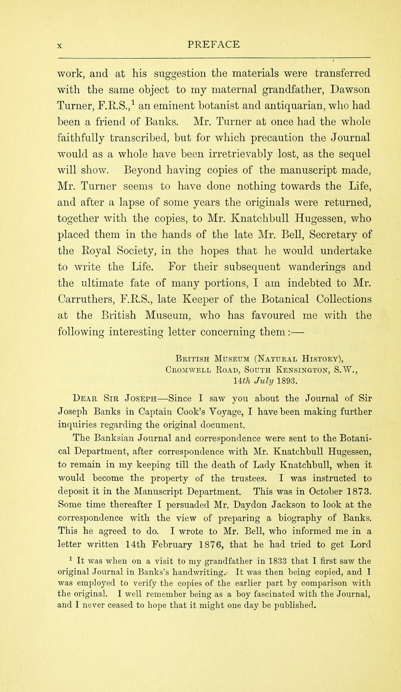 work, and at his suggestion the materials were transferred with the same object to my maternal grandfather, Dawson Turner, F.R.S.,1 an eminent botanist and antiquarian, who had been a friend of Banks. Mr. Turner at once had the whole faithfully transcribed, but for which precaution the Journal would as a whole have been irretrievably lost, as the sequel will show. Beyond having copies of the manuscript made, Mr. Turner seems to have done nothing towards the Life, and after a lapse of some years the originals were returned, together with the copies, to Mr. Knatchbull Hugessen, who placed them in the hands of the late Mr. Bell, Secretary of the Ptoyal Society, in the hopes that he would undertake to write the Life. For their subsequent wanderings and the ultimate fate of many portions, I am indebted to Mr. Carruthers, F.R.S., late Keeper of the Botanical Collections at the British Museum, who has favoured me with the following interesting letter concerning them:— British Museum (Natural History), Cromwell Road, South Kensington, S.W., 14th July 1893. Dear Sir Joseph—Since I saw you about the Journal of Sir Joseph Banks in Captain Cook’s Voyage, I have been making further inquiries regarding the original document. The Banksian Journal and correspondence were sent to the Botani- cal Department, after correspondence with Mr. Knatchbull Hugessen, to remain in my keeping till the death of Lady Knatchbull, when it would become the property of the trustees. I was instructed to deposit it in the Manuscript Department. This was in October 1873. Some time thereafter I persuaded Mr. Daydon Jackson to look at the correspondence with the view of preparing a biography of Banks. This he agreed to do. I wrote to Mr. Bell, who informed me in a letter written 14th February 1876, that he had tried to get Lord 1 It was when on a visit to my grandfather in 1833 that I first saw the original Journal in Banks’s handwriting. It was then being copied, and I was employed to verify the copies of the earlier part by comparison with the original. I well remember being as a boy fascinated with the Journal, and I never ceased to hope that it might one day be published.