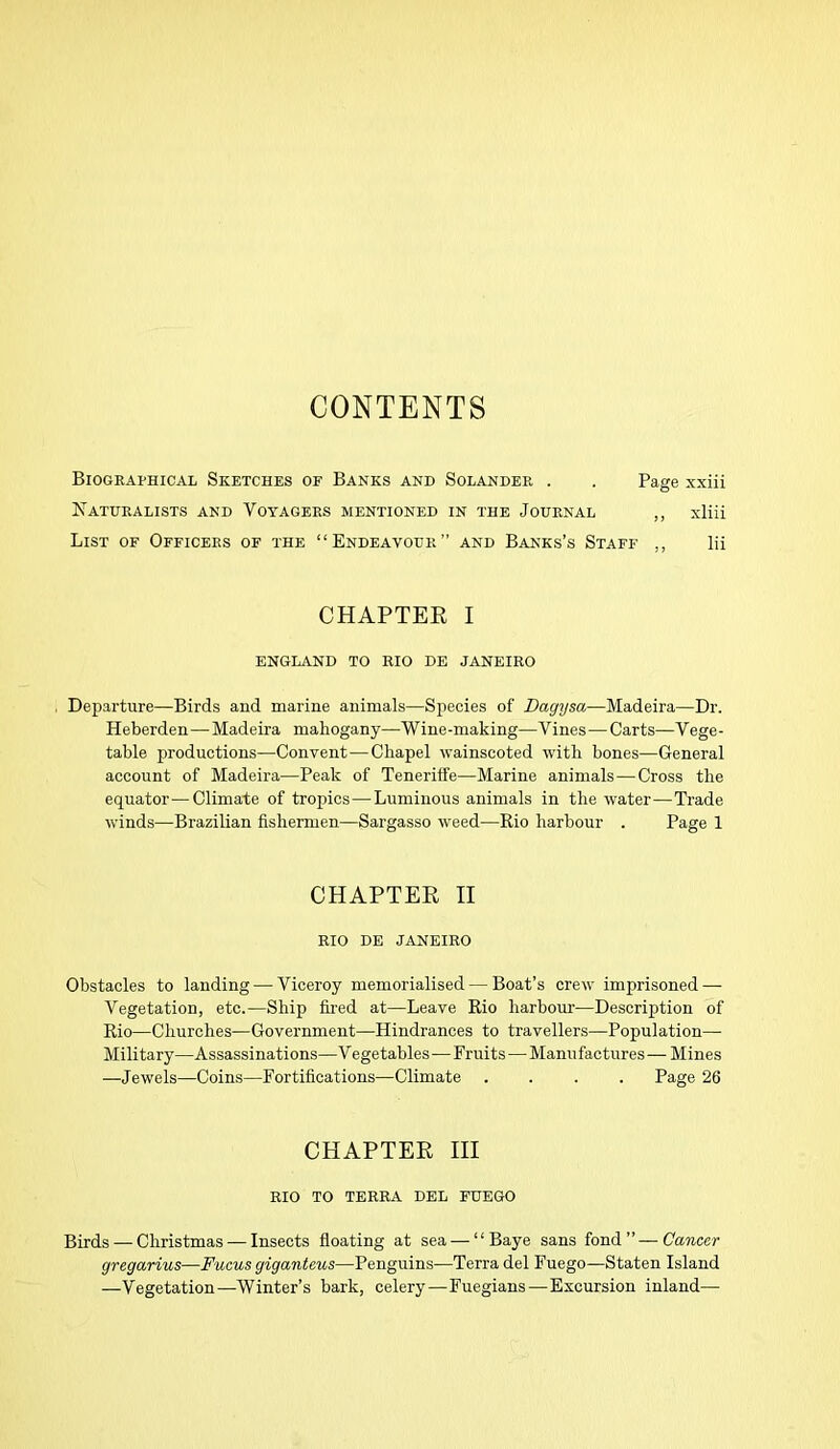 CONTENTS Biographical Sketches of Banks and Solander . . Page xxiii Naturalists and Voyagers mentioned in the Journal ,, xliii List of Officers of the “Endeavour” and Banks’s Staff ,, lii CHAPTER I ENGLAND TO RIO DE JANEIRO Departure—Birds and marine animals—Species of Dagysa—Madeira—Dr. Heberden—Madeira mahogany—Wine-making—Vines—Carts—Vege- table productions—Convent—Cliapel wainscoted with bones—General account of Madeira—Peak of Teneriffe—Marine animals—Cross the equator—Climate of tropiics—Luminous animals in the water—Trade winds—Brazilian fishermen—Sargasso weed—Rio harbour . Page 1 CHAPTER II RIO DE JANEIRO Obstacles to landing — Viceroy memorialised — Boat’s crew imprisoned — Vegetation, etc.—Ship fired at—Leave Rio harbour—Description of Rio—Churches—Government—Hindrances to travellers—Population—- Military—Assassinations—V ege tables—Fruits—Manufactures — Mines —Jewels—Coins—Fortifications—Climate .... Page 26 CHAPTER III RIO TO TERRA DEL FUEGO Birds — Christmas — Insects floating at sea — “ Baye sans fond”—Cancer gregarius—Fucus giganteus—Penguins—Terra del Fuego—Staten Island —Vegetation—-Winter’s bark, celery—Fuegians—Excursion inland—