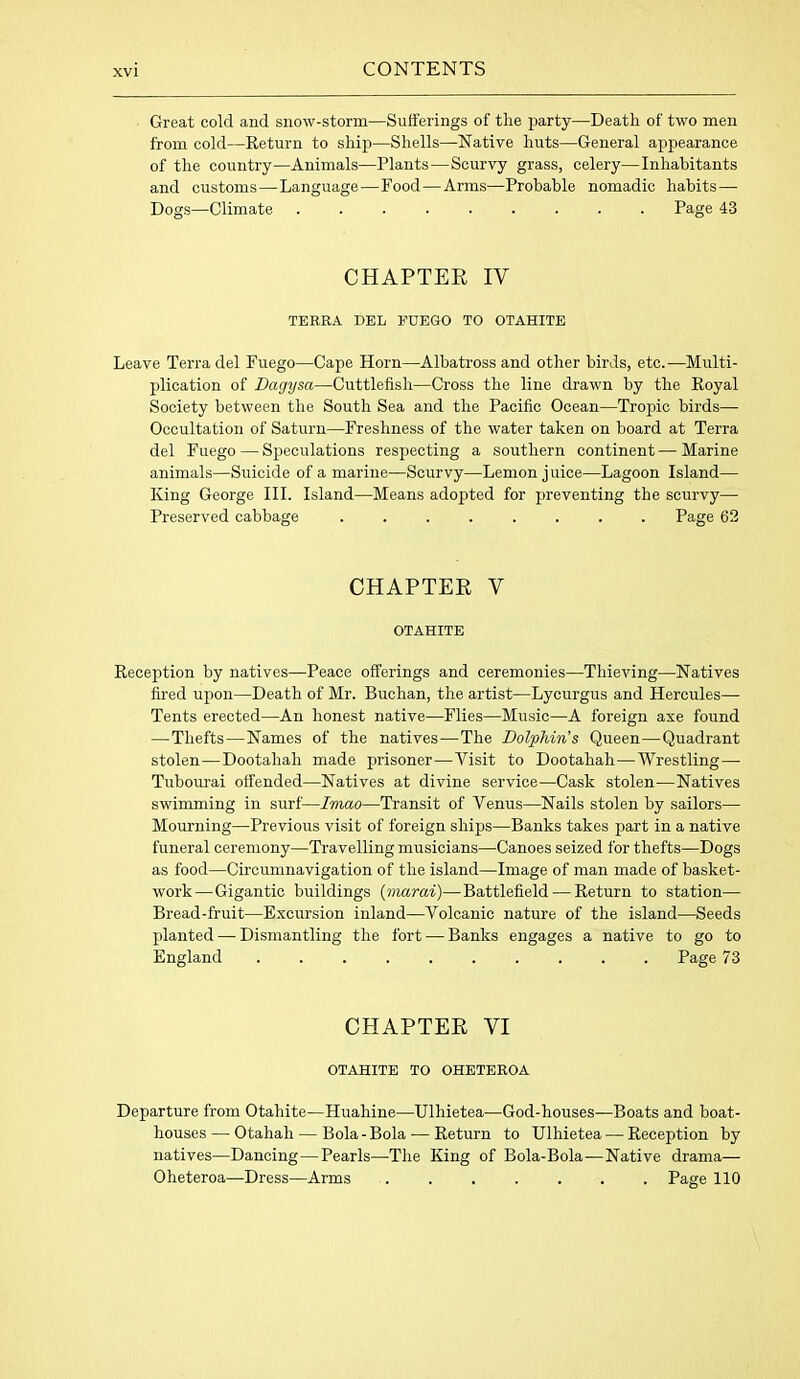 Great cold and snow-storm—Sufferings of tlie party—Death of two men from cold—Return to ship—Shells—Native huts—General appearance of the country—Animals—Plants—Scurvy grass, celery—Inhabitants and customs—Language'—Food—Arms—Probable nomadic habits— Dogs—Climate ......... Page 43 CHAPTER IV TERRA DEL FUEGO TO OTAHITE Leave Terra del Fuego—Cape Horn—Albatross and other birds, etc.—Multi- plication of Dagysa—Cuttlefish—Cross the line drawn by the Royal Society between the South Sea and the Pacific Ocean—Tropic birds— Occupation of Saturn—Freshness of the water taken on board at Terra del Fuego — Speculations respecting a southern continent — Marine animals—Suicide of a marine—Scurvy—Lemon juice—Lagoon Island— King George III. Island—Means adopted for preventing the scurvy— Preserved cabbage ........ Page 62 CHAPTER Y OTAHITE Reception by natives—Peace offerings and ceremonies—Thieving—Natives fired upon—Death of Mr. Buchan, the artist—Lycurgus and Hercules— Tents erected—An honest native—Flies—Music—A foreign axe found —Thefts—Names of the natives—The Dolphin’s Queen—Quadrant stolen—Dootahah made prisoner—Visit to Dootahah—Wrestling—- Tubourai offended—Natives at divine service—Cask stolen—Natives swimming in surf—Imao—Transit of Venus—Nails stolen by sailors— Mourning—Previous visit of foreign ships—Banks takes part in a native funeral ceremony—Travelling musicians—Canoes seized for thefts—Dogs as food—Circumnavigation of the island—Image of man made of basket- work—Gigantic buildings (marai)—Battlefield — Return to station— Bread-fruit—Excursion inland—Volcanic nature of the island—Seeds planted — Dismantling the fort ■— Banks engages a native to go to England Page 73 CHAPTER YI OTAHITE TO OHETEROA Departure from Otahite—Huahine—Ulhietea—God-houses—Boats and boat- houses — Otahah — Bola - Bola — Return to Ulhietea — Reception by natives—Dancing—Pearls—The King of Bola-Bola—Native drama— Oheteroa—Dress—Arms Page 110
