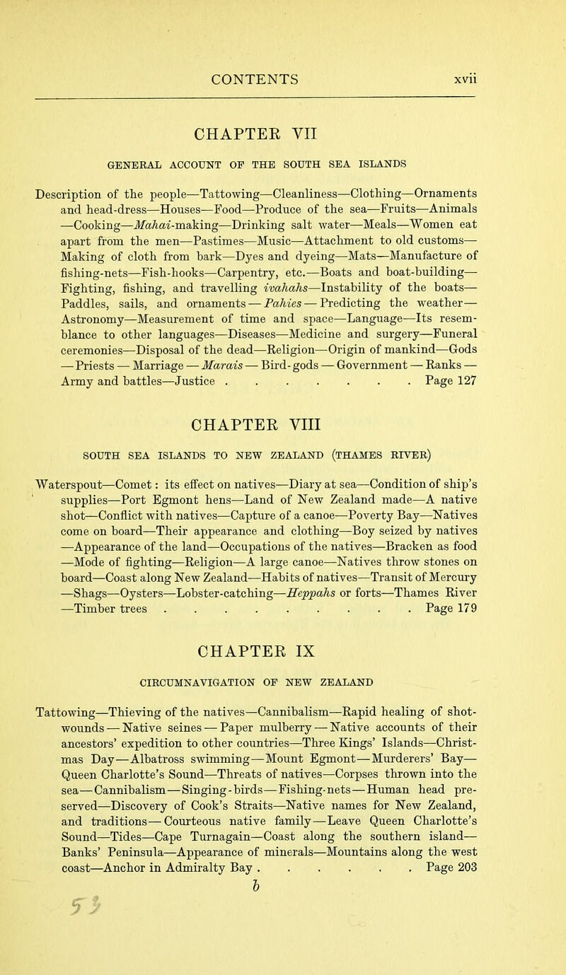 CHAPTER VII GENERAL ACCOUNT OP THE SOUTH SEA ISLANDS Description of the people—Tattowing—Cleanliness—Clothing—Ornaments and head-dress—Houses—Food—Produce of the sea—Fruits—Animals —Cooking—Mahai-making—Drinking salt water—Meals—Women eat apart from the men—Pastimes—Music—Attachment to old customs— Making of cloth from bark—Dyes and dyeing—Mats—Manufacture of fishing-nets—Fish-hooks—Carpentry, etc.—Boats and boat-building—- Fighting, fishing, and travelling ivahahs—Instability of the boats— Paddles, sails, and ornaments — Tallies — Predicting the weather— Astronomy—Measurement of time and space—Language—Its resem- blance to other languages—Diseases—Medicine and surgery—Funeral ceremonies—Disposal of the dead—Religion—Origin of mankind—Gods —-Priests — Marriage — Marais — Bird - gods — Government — Ranks — Army and battles—Justice Page 127 CHAPTER VIII SOUTH SEA ISLANDS TO NEW ZEALAND (THAMES RIVER) Waterspout—Comet: its effect on natives—Diary at sea—Condition of ship’s supplies—Port Egmont hens—Land of New Zealand made—A native shot—Conflict with natives—Capture of a canoe—Poverty Bay—Natives come on board—Their appearance and clothing—Boy seized by natives —Appearance of the land—Occupations of the natives—Bracken as food —Mode of fighting—Religion—A large canoe—Natives throw stones on board—Coast along New Zealand—Habits of natives—Transit of Mercury —Shags—Oysters—Lobster-catching—E'eppahs or forts—Thames River —Timber trees Page 179 CHAPTER IX CIRCUMNAVIGATION OP NEW ZEALAND Tattowing—Thieving of the natives—Cannibalism—Rapid healing of shot- wounds-— Native seines — Paper mulberry— Native accounts of their ancestors’ expedition to other countries—Three Kings’ Islands—Christ- mas Day—Albatross swimming—Mount Egmont—Murderers’ Bay— Queen Charlotte’s Sound—Threats of natives—Corpses thrown into the sea—Cannibalism—Singing - birds—Fishing-nets—Human head pre- served—Discovery of Cook’s Straits—Native names for New Zealand, and traditions—Courteous native family—Leave Queen Charlotte’s Sound—Tides—Cape Turnagain—Coast along the southern island— Banks’ Peninsula—Appearance of minerals—Mountains along the west coast—Anchor in Admiralty Bay ...... Page 203