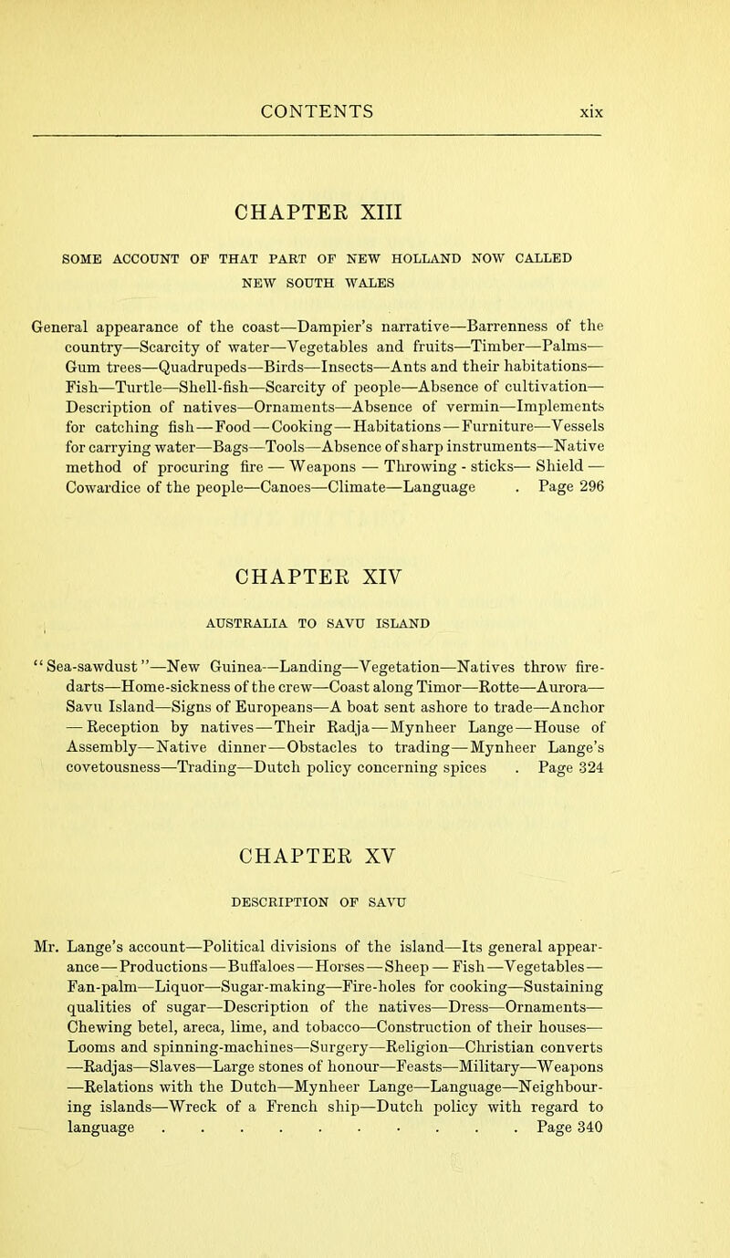 CHAPTER XIII SOME ACCOUNT OF THAT PART OF NEW HOLLAND NOW CALLED NEW SOUTH WALES General appearance of the coast—Dampier’s narrative—Barrenness of the country—Scarcity of water—Vegetables and fruits—Timber—Palms— Gum trees—Quadrupeds—Birds—Insects—Ants and their habitations— Fish—Turtle—Shell-fish—Scarcity of people—Absence of Cultivation- Description of natives—Ornaments—Absence of vermin—Implements for catching fish—Food—Cooking—Habitations — Furniture—Vessels for carrying water—Bags—Tools—Absence of sharp instruments—Native method of procuring fire — Weapons — Throwing - sticks—Shield — Cowardice of the people—Canoes—Climate—Language . Page 296 CHAPTER XIV AUSTRALIA TO SAVU ISLAND “Sea-sawdust”—New Guinea—Landing—Vegetation—Natives throw fire- darts—Home-sickness of the crew—Coast along Timor—Rotte—-Aurora— Savu Island—Signs of Europeans—A boat sent ashore to trade—Anchor — Reception by natives—Their Radja—Mynheer Lange — House of Assembly—Native dinner—Obstacles to trading—Mynheer Lange’s covetousness—Trading—Dutch policy concerning spices . Page 324 CHAPTER XV DESCRIPTION OF SAVU Mr. Lange’s account—Political divisions of the island—Its general appear- ance — Productions—Buffaloes — Horses—Shee p —-Fish —V egetables— Fan-palm—Liquor—Sugar-making—Fire-holes for cooking—Sustaining qualities of sugar—Description of the natives—Dress—Ornaments— Chewing betel, areca, lime, and tobacco—Construction of their houses— Looms and spinning-machines—Surgery—Religion—Christian converts —Radjas—Slaves—Large stones of honour—Feasts—Military—Weapons —Relations with the Dutch—Mynheer Lange—Language—Neighbour- ing islands—Wreck of a French ship—Dutch policy with regard to language Page 340